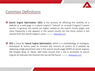 Common Definitions 
 Search Engine Optimization (SEO) is the process of affecting the visibility of a 
website or a web page in a search engine's "natural" or un-paid ("organic") search 
results. In general, the earlier (or higher ranked on the search results page), and 
more frequently a site appears in the search results list, the more visitors it will 
receive from the search engine's users. (source: Wikipedia.com) 
 SEO is short for Search Engine Optimization, which is a methodology of strategies, 
techniques & tactics used to increase the amount of visitors to a website by 
obtaining a high placement rank in the search results page (SERP) of search engines 
like Google, Bing, or Yahoo. SEO helps ensure that a site is accessible to search 
engines & improves the chances the site will be found. (source: Webopedia.com) 
 