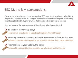 SEO Myths & Misconceptions 
There are many misconceptions surrounding SEO, and some marketers who like to 
perpetuate the myth that it is a complex and mysterious craft that requires a marketing 
wizard adept in the black, grey or white-hat magical arts to conjure up success. 
Here are some of the more common SEO myths and why they are busted: 
 It’s all about the rankings baby! 
Search rank is an outcome of website optimization, it is not the goal 
 Repeating keywords in content and code, increases visits/rank for that term 
 Stuffing content with your keywords, not useful information, hurts rather than helps 
 The more links to your website, the better 
Think quality not quantity. Links should be useful and relevant to the user 
 