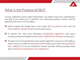 What is the Purpose of SEO? 
To truly understand search engine optimization, we need to stop over complicating it 
and look at the reasons for its existence, the underlying purpose it serves, and the 
objectives that serve as its foundation. 
 Search engines like Google have a very simple aim; to connect users with the 
most relevant content results for their search query 
 To achieve this, they have developed complicated algorithms that assess 
numerous elements to determine the site’s usability and relevance to the query 
 The goal isn't to manipulate the search engine algorithms so you can rank highly in 
search results, but rather to communicate through various means the purpose of 
your website so it can be matched to relevant searches. While providing visitors 
with an efficient and seamless user experience 
 