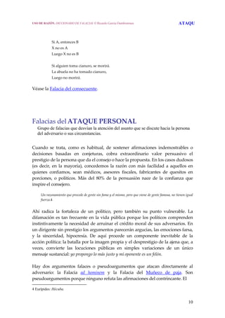 10
 
 
Si A, entonces B 
X no es A 
Luego X no es B 
 
Si alguien toma cianuro, se morirá. 
La abuela no ha tomado cianuro, 
Luego no morirá. 
Véase la Falacia del consecuente. 
 
Falacias delATAQUE PERSONAL 
Grupo de falacias que desvían la atención del asunto que se discute hacia la persona
del adversario o sus circunstancias.
 
Cuando  se  trata,  como  es  habitual,  de  sostener  afirmaciones  indemostrables  o 
decisiones  basadas  en  conjeturas,  cobra  extraordinario  valor  persuasivo  el 
prestigio de la persona que da el consejo o hace la propuesta. En los casos dudosos 
(es decir, en la mayoría), concedemos  la razón con más facilidad a aquellos en 
quienes  confiamos,  sean  médicos,  asesores  fiscales,  fabricantes  de  quesitos  en 
porciones,  o  políticos.  Más  del  80%  de  la  persuasión  nace  de  la  confianza  que 
inspire el consejero. 
  Un razonamiento que procede de gente sin fama y el mismo, pero que viene de gente famosa, no tienen igual 
fuerza.4
 
Ahí  radica  la  fortaleza  de  un  político,  pero  también  su  punto  vulnerable.  La 
difamación es tan frecuente en la vida pública porque los políticos comprenden 
instintivamente la necesidad de arruinar el crédito moral de sus adversarios. En 
un dirigente sin prestigio los argumentos parecerán argucias, las emociones farsa, 
y  la  sinceridad,  hipocresía.  De  aquí  procede  un  componente  inevitable  de  la 
acción política: la batalla por la imagen propia y el desprestigio de la ajena que, a 
veces,  convierte  las  locuciones  públicas  en  simples  variaciones  de  un  único 
mensaje sustancial: yo propongo lo más justo y mi oponente es un felón.
 
Hay  dos  argumentos  falaces  o  pseudoargumentos  que  atacan  directamente  al 
adversario:  la  Falacia  ad  hominem  y  la  Falacia  del  Muñeco  de  paja.  Son 
pseudoargumentos porque ninguno refuta las afirmaciones del contrincante. El  
4 Eurípides: Hécuba.
USO DE RAZÓN. DICCIONARIO DE FALACIAS. © Ricardo García Damborenea ATAQU
 