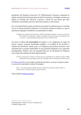 100
 
 
partidarios  del  llamado  pensamiento  PC  (Politicamente  Correcto),  comparten  la 
rigidez mental de los bien pensantes de todos los tiempos, y hostigan a cuantos no 
siguen  la  corriente  por  atreverse  a  pensar  o  actuar  de  una  forma  que  ellos 
consideran escandalosa, perversa, desviada, herética, o reaccionaria.
 
Si, en un determinado asunto, percibimos que todas las opiniones que se escuchan 
van en la misma dirección mientras en la contraria resuena el silencio, es que el 
sectarismo impregna el ambiente y los prudentes se callan.
 
Cualquiera que sostenga sus pretensiones por medio de autoridades semejantes, cree que, por eso mismo, 
debe triunfar, y está dispuesto a calificar de impúdico a toda persona que ose contradecirlas. Eso 
es—pienso— lo que puede llamarse argumentum ad verecundiam. LOCKE.
 
En  suma:  la  falacia  ad  verecundiam  (al  respeto  o  a  la  vergüenza),  en  lugar  de 
ofrecer  razones,  presenta  autoridades  elegidas  a  la  medida  de  los  temores  o 
respetos del adversario. Apela, pues, a la vergüenza que produce rechazar a una 
autoridad que se supone indiscutible. Es una posición dogmática cuya expresión 
paradigmática:  Magister  dixit,  fue  popularizada  por  los  discípulos  de  Pitágoras 
como expresión suprema de toda argumentación.
 
Se tiene  un  juego  fácil  si  tenemos  de nuestra parte una  autoridad  que  el adversario  respeta. Podrán 
utilizarse tantas más autoridades cuanto más restringidos sean los conocimientos del adversario.72
El sofisma populista es una simple variedad de esta falacia, en la que la opinión común
se convierte en autoridad reverenda. Por ejemplo:
POLO— ¿No crees que quedas refutado, Sócrates, cuando dices cosa tales que ningún hombre se 
atrevería a decir? En efecto, pregunta a alguno de éstos.73 
 
Véase también Sofisma patético. 
 
72 Schopenhauer: Dialéctica erística. Estratagema 30. 
73 Platón: Gorgias, 473e. 
USO DE RAZÓN. DICCIONARIO DE FALACIAS. © Ricardo García Damborenea VEREC
 