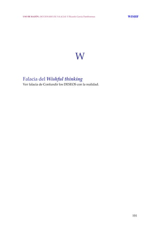 101
 
 
 
 
 
 
 
W 
   
Falacia del Wishful thinking 
Ver falacia de Confundir los DESEOS con la realidad. 
USO DE RAZÓN. DICCIONARIO DE FALACIAS. © Ricardo García Damborenea WISHF
 