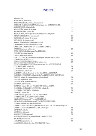 102
INDICE 
 
 
Introducción.   2 
ACCIDENTE, falacia del.   5 
AFIRMACIÓN GRATUITA, falacia de la.   6 
AFIRMAR EL CONSECUENTE, falacia de. Ver CONSECUENTE.   
AMBIGÜEDAD, falacia de la.   6 
ANALOGÍA, falacia de la falsa.   9 
ANTECEDENTE, falacia del.   9 
APLICACIÓN, falacia por mala: Ver SECUNDUM QUID.   
ATAQUE PERSONAL, falacias del.  10 
AUTORIDAD, falacia de la falsa.  11 
BACULUM, Argumentum ad.  13 
BARBA, falacia de la: Ver CONTINUUM.   
CALVO, falacia del. Ver CONTINUUM.   
CARGA DE LA PRUEBA: Ver ELUDIR LA CARGA   
CARRO, falacia de subirse al.  15 
CASO ESPECIAL, falacia del: Ver EMBUDO.   
CASUÍSTICA, falacia de la  15 
CAUSA, falacia de la falsa.  16 
CIRCULO VICIOSO, falacia del: Ver PETICIÓN DE PRINCIPIO.   
COMPOSICIÓN, falacia de.  22 
CONCLUSIÓN DESMESURADA, falacia por.  23 
CONCLUSIÓN EQUIVOCADA, falacia por: Ver NON SEQUITUR   
CONSECUENTE, falacia del  26 
CONSEQUENTIAM, falacia ad.  24 
CONTINUUM, falacia del.  27 
CUESTIÓN, falacia de eludir la: Ver ELUDIR LA CUESTIÓN.   
CUESTIÓN COMPLEJA, falacia de la: Ver PREGUNTAS MÚLTIPLES.   
DESEOS, falacia de confundirlos con la realidad  31 
DILEMA, falacia del falso  32 
DISYUNCIÓN, falacia de la falsa.  35 
DIVISIÓN, falacia de la.  37 
DOMINÓ, falacia del: Ver PENDIENTE RESBALADIZA.   
ELUDIR LA CARGA DE LA PRUEBA, falacia de  38 
ELUDIR LA CUESTIÓN, falacia de.   38 
EMBUDO, falacia del.  40 
EMOCIONES, apelación a las: Ver PATÉTICO.   
ENVENENAR EL POZO: Ver HOMINEM.   
EQUÍVOCO, falacia del: Ver AMBIGÜEDAD.   
ESPANTAPÁJAROS, falacia del: Ver MUÑECO DE PAJA.   
FUERZA, recurso a la: Ver BACULUM   
GENERALIZACIÓN, falacia por mal uso de una:  Ver SECUNDUM QUID   
GENERALIZACIÓN PRECIPITADA, falacia por  42 
GENÉTICA, falacia.  45 
HOMINEM, falacia ad.  46 
IGNORANTIAM, falacia ad.  53 
IGNORATIO ELENCHI: Ver ELUDIR LA CUESTIÓN.
JUGADOR, falacia del  57 
LEALTAD, apelación a la.  58 
MANIQUEO, falacia del: Ver MUÑECO DE PAJA   
 