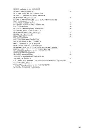 103
MIEDO, apelación al: Ver BACULUM   
MISERICORDIAM, falacia ad.   59 
MONTÓN, falacia del: Ver CONTINUUM   
MULTITUD, apelación a la: Ver POPULISTA   
MUÑECO DE PAJA, falacia del.  60 
NEGAR EL ANTECEDENTE, falacia de: Ver ANTECEDENTE   
NON SEQUITUR, falacias del.  64 
OLVIDO DE ALTERNATIVAS, falacias por.  65 
PATÉTICO, sofisma.  66 
PENDIENTE RESBALADIZA, falacia de la  68 
PERSONAM, falacia ad: Ver HOMINEM.   
PETICIÓN DE PRINCIPIO, falacia por  73 
PISTA FALSA, falacia de la.  77 
POPULISTA, falacia.  79 
POST‐HOC, falacia del: Ver CAUSA.   
POPULUM, falacia ad: Ver POPULISTA   
POZO, Envenenar el: Ver HOMINEM   
PREGUNTAS MÚLTIPLES, falacia de las  81 
PRESUPOSICIÓN, falacia por: Ver PREGUNTAS MÚLTIPLES.    
REVERENCIA, apelación a la: Ver VERECUNDIAM.   
SECUNDUM QUID, falacia del  84 
SILENTIO, falacia del falso.  88 
TERROREM, argumento ad: Ver BACULUM   
TU QUOQUE, recurso al.  91 
VALORACIONES IRRELEVANTES, falacia de las: Ver CONSEQUENTIAM.   
VERECUNDIAM, falacia ad  97 
VERGÜENZA, apelación a la: Ver VERECUNDIAM   
WHISFULL THINKING. Ver DESEOS.   
 
 
 
 
  
 
