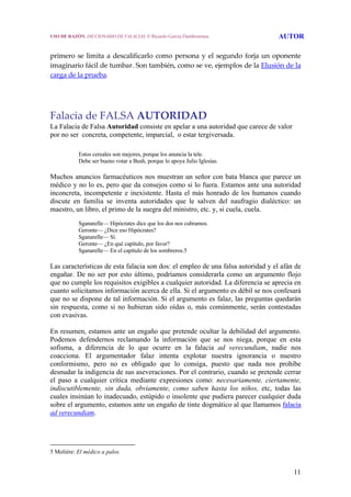 11
 
primero se limita a descalificarlo como persona y el segundo forja un oponente 
imaginario fácil de tumbar. Son también, como se ve, ejemplos de la Elusión de la 
carga de la prueba. 
 
 
 
Falacia de FALSA AUTORIDAD
La Falacia de Falsa Autoridad consiste en apelar a una autoridad que carece de valor
por no ser concreta, competente, imparcial, o estar tergiversada.
Estos cereales son mejores, porque los anuncia la tele.
Debe ser bueno votar a Bush, porque lo apoya Julio Iglesias.
Muchos anuncios farmacéuticos nos muestran un señor con bata blanca que parece un
médico y no lo es, pero que da consejos como si lo fuera. Estamos ante una autoridad
inconcreta, incompetente e inexistente. Hasta el más honrado de los humanos cuando
discute en familia se inventa autoridades que le salven del naufragio dialéctico: un
maestro, un libro, el primo de la suegra del ministro, etc. y, si cuela, cuela.
Sganarelle— Hipócrates dice que los dos nos cubramos.
Geronte— ¿Dice eso Hipócrates?
Sganarelle— Sí.
Geronte— ¿En qué capítulo, por favor?
Sganarelle— En el capítulo de los sombreros.5
Las características de esta falacia son dos: el empleo de una falsa autoridad y el afán de
engañar. De no ser por esto último, podríamos considerarla como un argumento flojo
que no cumple los requisitos exigibles a cualquier autoridad. La diferencia se aprecia en
cuanto solicitamos información acerca de ella. Si el argumento es débil se nos confesará
que no se dispone de tal información. Si el argumento es falaz, las preguntas quedarán
sin respuesta, como si no hubieran sido oídas o, más comúnmente, serán contestadas
con evasivas.
En resumen, estamos ante un engaño que pretende ocultar la debilidad del argumento.
Podemos defendernos reclamando la información que se nos niega, porque en esta
sofisma, a diferencia de lo que ocurre en la falacia ad verecundiam, nadie nos
coacciona. El argumentador falaz intenta explotar nuestra ignorancia o nuestro
conformismo, pero no es obligado que lo consiga, puesto que nada nos prohíbe
desnudar la indigencia de sus aseveraciones. Por el contrario, cuando se pretende cerrar
el paso a cualquier crítica mediante expresiones como: necesariamente, ciertamente,
indiscutiblemente, sin duda, obviamente, como saben hasta los niños, etc, todas las
cuales insinúan lo inadecuado, estúpido o insolente que pudiera parecer cualquier duda
sobre el argumento, estamos ante un engaño de tinte dogmático al que llamamos falacia
ad verecundiam.
5 Moliére: El médico a palos.
USO DE RAZÓN. DICCIONARIO DE FALACIAS. © Ricardo García Damborenea AUTOR
 