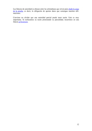 12
Las falacias de autoridad se alinean entre las artimañanas que sirven para eludir la carga
de la prueba, es decir, la obligación de aportar datos que sostengan nuestras afir-
maciones.
Conviene no olvidar que una autoridad parcial puede tener razón. Esto es muy
importante. Si rechazamos su razón pretextando su parcialidad, incurrimos en una
falacia ad hominem.
 