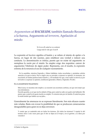 13
B
Argumentum ad BACULUM, también llamado Recurso 
a la fuerza, Argumento ad terrorem, Apelación al 
miedo 
 
        Si A no es B, usted se va a enterar
        Luego más le vale que A sea B
 
La expresión ad baculum significa al bastón y se refiere al intento de apelar a la 
fuerza,  en  lugar  de  dar  razones,  para  establecer  una  verdad  o  inducir  una 
conducta.  La  denominación  es  irónica,  puesto  que  no  existe  tal  argumento:  se 
reemplaza  la  razón  por  el  miedo.  Su  empleo  exige  dos  requisitos:  carecer  de 
argumentos  Tdisfrutar  de  algún  poder.  Representa,  con  el  insulto,  la  expresión 
extrema de la renuncia al uso de cualquier razonamiento. 
     En  la  asamblea,  mientras  Espendio  y  Matos  hablaban,  todos  escuchaban  y  prestaban  solícita 
atención a lo que se decía. Pero si algún otro se acercaba a expresar su opinión, al momento, sin 
escucharlo, le tiraban piedras hasta matarlo (...) El resultado fue que, como nadie se atrevió ya por 
tal motivo a expresar su opinión, nombraron generales a Matos y Espendio. POLIBIO. 
Es un procedimiento frecuentísimo:
  Mira Laura, tú necesitas este empleo y yo necesito una secretaria cariñosa, así que será mejor que 
nos entendamos. 
  Escuche guardia, ya sé que me he saltado el Stop, pero usted no sabe con quién está hablando. Me 
parece que a usted no le gusta mucho su empleo. Yo miraría más por mi familia. Si usted me pone 
la multa tendré que hablar con sus jefes...
 
Generalmente las amenazas no se expresan literalmente. Son más eficaces cuanto 
más veladas. Basta con evocar la posibilidad de que se produzcan consecuencias 
desagradables para quien no se deja convencer. 
  Y  conste  que  yo  sostendré  esto  en  todos  los  terrenos.  ¡En  todos  los  terrenos!  Y  repetía  lo  del 
terreno  cinco  o  seis  veces  para  que  el  otro  se  fijara  en  el  tropo  y  en  el  garrote  y  se  diera  por 
vencido.6
6 Clarín: La Regenta. 
USO DE RAZÓN. DICCIONARIO DE FALACIAS. © Ricardo García Damborenea BACUL
 