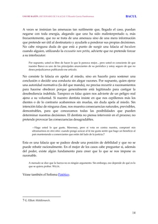 14
 
 
A  veces  se  insinúan  las  amenazas  tan  sutilmente  que,  llegado  el  caso,  puedan 
negarse  con  toda  energía,  alegando  que  uno  ha  sido  malinterpretado  o,  más 
frecuentemente, que no se trata de una amenaza sino de una mera información 
que pretende ser útil al destinatario y ayudarle a ponderar sus propias decisiones. 
No  cabe  ninguna  duda  de  que  está  a  punto  de  surgir  una  falacia  ad  baculum 
cuando alguien, utilizando la excusatio non petita, advierte que no pretende forzar 
a su interlocutor: 
  Por supuesto, usted es libre de hacer lo que le parezca mejor... pero usted es consciente de que 
nuestro Banco es uno de los principales anunciantes de su periódico y estoy seguro de que no 
desea perjudicarnos publicando ese artículo.
No  consiste  la  falacia  en  apelar  al  miedo,  sino  en  hacerlo  para  sostener  una 
conclusión o decidir una conducta sin alegar razones. Por supuesto, quien ejerce 
una autoridad normativa (la del que manda), no precisa recurrir a razonamientos 
para  hacerse  obedecer  porque  generalmente  está  legitimado  para  castigar  la 
desobediencia indebida. Tampoco es falaz quien nos advierte de un peligro real 
ajeno  a  su  voluntad.  Si  nuestro  dentista  insiste  en  que  nos  cepillemos  más  los 
dientes  o  de  lo  contrario  acabaremos  sin  muelas,  sin  duda  apela  al  miedo.  Sin 
intención falaz de ninguna clase, nos muestra consecuencias naturales, previsibles, 
demostrables,  para  que  conozcamos  todas  las  posibilidades  que  pueden 
determinar nuestras decisiones. El dentista no piensa intervenir en el proceso; no 
pretende provocar las consecuencias desagradables. 
 
—Haga  usted  lo  que  guste,  Mawnsey,  pero  si  vota  en  contra  nuestra,  compraré  mis 
ultramarinos en otro sitio: cuando pongo azúcar al té me gusta sentir que hago un beneficio al 
país manteniendo a comerciantes que están del lado de la justicia.7 
 
Esta es una falacia que se padece desde una posición de debilidad y que no se 
puede rebatir racionalmente. En el mejor de los casos cabe preguntar si, además 
del  poder,  existe  algún  fundamento  para  creer  que  lo  que  se  nos  impone  es 
razonable. 
  A menudo se dice que la fuerza no es ningún argumento. Sin embargo, eso depende de qué es lo 
que se quiera probar. WILDE.
 
Véase también el Sofisma Patético.
7 G. Elliot: Middlemarch.
USO DE RAZÓN. DICCIONARIO DE FALACIAS. © Ricardo García Damborenea BACUL
 