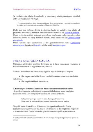 16
Se  combate  esta  falacia  desnudando  la  intención  y  distinguiendo  con  claridad 
entre las excepciones y la regla. 
     He visto muchos señores de tan piadosa condición que llevan con mucho valor y paciencia los descuidos de 
los criados; pero lo contrario es lo más ordinario. MARCOS DE OBREGÓN.
 
Dado  que  este  sofisma  desvía  la  atención  hacia  los  detalles  para  eludir  el 
problema en disputa, podemos considerarla una variedad de Eludir la cuestión. 
Como pretende sustituir una regla general por otra basada en las excepciones (las 
madres no aman a sus hijos), debemos incluirla entre las falacias de Generalización 
precipitada.
Otras  falacias  que  acompañan  a  las  generalizaciones  son:  Conclusión 
desmesurada, Falacia del Embudo, y Falacia del Secundum quid. 
 
Falacia de la FALSA CAUSA 
Utilizamos  el  término  genérico  de  Falacia  de  la  falsa  causa  para  referirnos  a 
todos los errores en la argumentación causal.9 
 
Vamos a dividirla en dos variedades, según el tipo de error que la origine:
a. falacias por confusión de una condición necesaria con una condición 
suficiente.
b. falacias por olvido de alternativas. 
 
a. Falacias por tomar una condición necesaria como si fuera suficiente
 Se producen cuando atribuimos la responsabilidad causal a una condición 
necesaria, o sea, a un componente de la causa. Es frecuentísima.
 
No hay razón para que se pare el coche. Tiene gasolina de sobra.
Déjese usted de historias. El paro aumenta porque hay muchas huelgas.
 
Simplificamos al considerar únicamente un aspecto del asunto. Puede 
replicarse: es eso, pero no sólo eso. Todos sabemos que el desempleo no responde 
a una causa única. Puede aumentar por razones demográficas, económicas,  
9 Tradicionalmente se la conoce como falacia de non causa pro causa (tomar por causa lo que no es 
causa). 
USO DE RAZÓN. DICCIONARIO DE FALACIAS. © Ricardo García Damborenea CAUSA
 