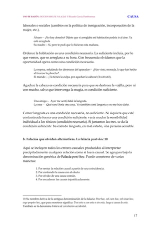 17
 
laborales o sociales (cambios en la política de inmigración, incorporación de la 
mujer, etc.).
Álvaro— ¡No hay derecho! Dijiste que si arreglaba mi habitación podría ir al cine. Ya 
está arreglada
Su madre— Sí, pero te pedí que lo hicieras esta mañana.
 
Ordenar la habitación es una condición necesaria. La suficiente incluía, por lo 
que vemos, que se arreglara a su hora. Con frecuencia olvidamos que la 
oportunidad opera como una condición necesaria.
La esposa, señalando los destrozos del aparador— ¿Has visto, monada, lo que has hecho 
al tirarme la plancha?.
El marido— ¡Tú tienes la culpa, por agachar la cabeza! (XAUDARÓ).
 
Agachar la cabeza es condición necesaria para que se destroce la vajilla, pero ni 
con mucho, salvo que intervenga la magia, es condición suficiente.
Una amiga—  Ayer me sentó fatal la langosta.
La otra—  ¡Qué raro! Sería otra cosa. Yo también comí langosta y no me hizo daño.
 
Comer langosta es una condición necesaria, no suficiente. Ni siquiera que esté 
contaminada forma una condición suficiente: varía mucho la sensibilidad 
individual a los tóxicos (condición necesaria). Si juntamos las tres, se da la 
condición suficiente: ha comido langosta, en mal estado, una persona sensible.
 
 
b. Falacias que olvidan alternativas. La falacia post‐hoc.10
 
Aquí se incluyen todos los errores causales producidos al interpretar 
precipitadamente cualquier relación como si fuera causal. Se agrupan bajo la 
denominación genérica de Falacia post hoc. Puede cometerse de varias 
maneras:
 
1. Por sentar la relación causal a partir de una coincidencia.
2. Por confundir la causa con el efecto.
3. Por olvido de una causa común.
4. Por encadenar las causas injustificadamente.
   
10 Su nombre deriva de la antigua denominación de la falacia: Post hoc, vel cum hoc, vel sinae hoc, 
ergo propter hoc, que para nosotros significa: Tras esto o con esto o sin esto, luego a causa de esto. 
También se la denomina Falacia de correlación accidental. 
USO DE RAZÓN. DICCIONARIO DE FALACIAS. © Ricardo García Damborenea CAUSA
 