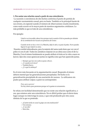 18
1. Por sentar una relación causal a partir de una coincidencia.
 La sucesión o coexistencia de dos hechos conforma el punto de partida de 
cualquier razonamiento causal, pero no basta. También es la principal fuente de 
sus errores, en especial cuando el número de observaciones resulta insuficiente, 
como suele ocurrir en la mayor parte de nuestros argumentos cotidianos. Lo 
más probable es que se trate de una coincidencia.
 
Por ejemplo:
 
Usted es un incurable cabeza loca porque nació cuando el Sol se paseaba por delante 
de la constelación de Acuario en presencia de Urano.
 
Cuando mi tío se fue a vivir a La Mancha, dejó el café y se pasó al poleo. No te puedes 
figurar lo que mejoró su asma.
 Nuestra cordial enhorabuena, pero la mejoría del asma nada tiene que ver con el 
poleo ni con el café. Todos los asmáticos mejoran en un clima seco como el de La 
Mancha. Con el mismo fundamento se puede atribuir el éxito en la vida a nacer en 
Jueves. Que dos cosas aparezcan juntas no significa sino que han aparecido juntas.
— Siempre que lavo mi coche se pone a llover.
— ¿Y cuando no lo lava?
— También llueve.
— ¿Y a qué lo atribuye?
 
Es el error más frecuente en la argumentación causal. Responde al mismo 
defecto mental que las generalizaciones precipitadas. De hecho es la 
generalización precipitada de una asociación de sucesos.  La utilizamos sin 
pudor para atribuir culpas a quien no corresponden:
 
Piove ¡porco governo!
No hay dinero para pensiones porque se lo gastan en armamento.
 
Se refuta con facilidad demostrando que no existe una relación significativa, o 
sea, que estamos ante una coincidencia. No es difícil probar que el efecto tiene 
lugar aunque no intervenga la causa, o que está producido por otra causa 
distinta de la que se pretende: 
 
— ¿Cuánto tarda en curar la gripe con esta medicación?
— Una semana.
— ¿Y sin ella?
— Siete días.
  
USO DE RAZÓN. DICCIONARIO DE FALACIAS. © Ricardo García Damborenea CAUSA
 
