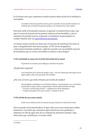 19
Es el mismo error que cometemos cuando nuestra observación de la realidad es 
incompleta: 
 
Las riadas se llevan los puentes nuevos, pero no pueden con los puentes romanos. Es 
evidente que se hunden los puentes porque no se construye hoy como antaño.
 
Esto sería cierto si los puentes romanos, en general, se mantuvieran en pie, cosa 
que no ocurre (la mayoría de los puentes romanos se han hundido), y, por el 
contrario, los puentes nuevos, en general, se hundieran, lo que tampoco es 
verdad. Estamos ante una generalización precipitada.
 
Lo mismo ocurre cuando nos dicen que el consumo de marihuana favorece el 
paso a drogadicciones más duras porque  el 75% de los drogadictos 
comenzaron fumando marihuana. ¿Qué ha ocurrido con esa probable mayoría 
de fumadores que no se han convertido en adictos a otras drogas? 
   
2. Por confundir la causa con el efecto (inversión de la causa).
 
El gimnasio no es bueno para adelgazar, está lleno de gordos.
 
¿El gimnasio engorda?
 
Una funcionaria de la oficina de empleo a otra— No me extraña que estos tipos no con‐
sigan empleo. ¿Has visto qué gente más irritable?
 
¿No será, al revés, que estén irritados por la falta de empleo?
 
Dos aborígenes australianos van a Estados Unidos y ven por primera vez a un hombre 
practicando el esquí acuático, serpenteando y dando saltos alrededor del lago.
— Por qué va tan de prisa el barco? —pregunta uno de los aborígenes.
— Porque le persigue el loco de la cuerda —contesta el otro.11
3. Por olvido de una causa común.
 
Existe una correlación entre el consumo de agua mineral y la salud de los niños.
 
Esto no puede servir para bendecir el agua. Hay una causa común para ambos 
fenómenos. Los niños que consumen agua mineral son más pudientes y 
disponen no sólo de agua sino de un conjunto de elementos (comida, ropa, 
educación) que contribuyen a su mejor salud. 
11 Paulos. 
USO DE RAZÓN. DICCIONARIO DE FALACIAS. © Ricardo García Damborenea CAUSA
 