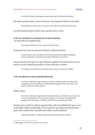 20
 
Los niños de brazos más largos razonan mejor que los de brazos más cortos.
 
Sin duda razonan mejor y tienen los brazos más largos los niños de más edad.
 
He decidido no dormir más en una cama. Casi todo el mundo muere en la cama.
 
La enfermedad produce ambas cosas: guarda cama y morir.
 
 
4. Por no considerar la existencia de un intermediario.
 Es otra forma de simplificación.
 
El causante del Mal de las Vacas Locas es el afán de lucro.
 
Si ponemos las cosas en sus justos términos, deberemos decir:
 
El afán de lucro, más el desprecio de la ley, han suscitado el empleo de piensos 
cárnicos infectados, y estos han provocado el Mal de las vacas locas.
 
Ahora está más claro qué es lo que debemos combatir. Si el afán de lucro no se 
asocia con otra condición necesaria, no hace daño por sí mismo.
 
Ni el tabaco ni el alcohol ni la carretera matan, como no matan los cuchillos.
 
 
5. Por encadenar las causas injustificadamente.
 
Si no llueve, habrá que regar el jardín y el niño se mojará los pies con el agua de la 
manguera, de lo que resultará una inflamación de garganta. De manera que, si no 
llueve, tendremos al niño enfermo.
 
Debiera decir:
 
Si no llueve, habrá que regar el jardín (necesariamente), y el niño tal vez se moje o tal 
vez no se moje los pies, de lo que puede resultar, o no resultar, una infección de 
garganta. De manera que, si no llueve, sabe Dios lo que pasará con el niño.
 
Siempre que se utilizan cadenas argumentales cabe la posibilidad de que se nos 
cuele algún eslabón inadmisible. No le sorprenda que alguien pretenda hacer 
pasar como explicación razonable una cadena causal fantástica:
 
El jamón hace beber y el beber quita la sed; ergo el jamón quita la sed.12  
12 Montaigne: I, XXV, De la educación de los niños. 
USO DE RAZÓN. DICCIONARIO DE FALACIAS. © Ricardo García Damborenea CAUSA
 