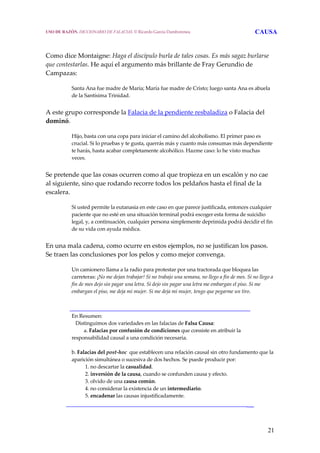 21
Como dice Montaigne: Haga el discípulo burla de tales cosas. Es más sagaz burlarse 
que contestarlas. He aquí el argumento más brillante de Fray Gerundio de 
Campazas:
 
Santa Ana fue madre de María; María fue madre de Cristo; luego santa Ana es abuela 
de la Santísima Trinidad.
 
A este grupo corresponde la Falacia de la pendiente resbaladiza o Falacia del 
dominó. 
 
Hijo, basta con una copa para iniciar el camino del alcoholismo. El primer paso es 
crucial. Si lo pruebas y te gusta, querrás más y cuanto más consumas más dependiente 
te harás, hasta acabar completamente alcohólico. Hazme caso: lo he visto muchas 
veces. 
 
Se pretende que las cosas ocurren como al que tropieza en un escalón y no cae 
al siguiente, sino que rodando recorre todos los peldaños hasta el final de la 
escalera.
 
Si usted permite la eutanasia en este caso en que parece justificada, entonces cualquier 
paciente que no esté en una situación terminal podrá escoger esta forma de suicidio 
legal, y, a continuación, cualquier persona simplemente deprimida podrá decidir el fin 
de su vida con ayuda médica.
 
En una mala cadena, como ocurre en estos ejemplos, no se justifican los pasos. 
Se traen las conclusiones por los pelos y como mejor convenga.
 
Un camionero llama a la radio para protestar por una tractorada que bloquea las 
carreteras: ¡No me dejan trabajar! Si no trabajo una semana, no llego a fin de mes. Si no llego a 
fin de mes dejo sin pagar una letra. Si dejo sin pagar una letra me embargan el piso. Si me 
embargan el piso, me deja mi mujer. Si me deja mi mujer, tengo que pegarme un tiro.
  
________________________________________________________
En Resumen:
   Distinguimos dos variedades en las falacias de Falsa Causa: 
  a. Falacias por confusión de condiciones que consiste en atribuir la 
responsabilidad causal a una condición necesaria.
   
b. Falacias del post‐hoc  que establecen una relación causal sin otro fundamento que la 
aparición simultánea o sucesiva de dos hechos. Se puede producir por:
   1. no descartar la casualidad.
   2. inversión de la causa, cuando se confunden causa y efecto.
   3. olvido de una causa común.
   4. no considerar la existencia de un intermediario.
   5. encadenar las causas injustificadamente.
__________________________________________________________
USO DE RAZÓN. DICCIONARIO DE FALACIAS. © Ricardo García Damborenea CAUSA
 