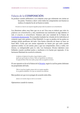22
 
Falacia de la COMPOSICIÓN 
Se produce cuando atribuimos a un conjunto cosas que solamente son ciertas en 
las partes. Venimos a decir: como todos los componentes son buenos (o 
malos), el conjunto ha de ser bueno (o malo). 
     Por fuerza se trata de una orquesta magnífica porque todos los profesores son extraordinarios. 
Los directores saben muy bien que no es así. Una cosa es inducir que todos los 
profesores son extraordinarios y otra, transformar esa conclusión en algo distinto: el 
todo,  el  conjunto,  es  extraordinario.  Estamos  ante  una  variedad  de  la  Falacia  de 
Conclusión desmesurada. No se pueden trasladar las virtudes de los individuos al 
conjunto (¡qué más quisiera el Real Madrid!). Lo que se predica de las partes no 
siempre  puede  predicarse  del  todo.  Una  buena  colección  de  frases  no  hace  un 
buen  libro.  Cosas  que  son  ciertas  separadas  no  tienen  por  qué  serlo  cuando 
aparecen unidas. La sal común, pese a que sus componentes, cloro y sodio, son 
tóxicos,  es  indispensable  para  la  vida.  Los  hermanos  Álvarez  Quintero  eran 
brillantes cuando escribían juntos y mediocres si lo hacían por separado. A los 
hermanos Machado les ocurría lo contrario. 
 
La Iglesia es la Iglesia de los pobres, luego la Iglesia es pobre.
Ignoro por qué la salsa no es buena. Todos sus ingredientes son deliciosos.
El equipo del River Plate tiene madre, porque todos sus jugadores la tienen. 
El caso opuesto se da en la Falacia de la División, según la cual las partes disfrutan 
las propiedades del todo. 
Debe ser muy buen jugador, porque está en un equipo magnífico.
Es un gobierno dubitativo. Se ve que sus ministros son indecisos. 
Bien pudiera ser que no se pongan de acuerdo entre ellos.
 
Juana es un encanto, luego su nariz es un encanto. 
Opinaremos cuando la veamos.
USO DE RAZÓN. DICCIONARIO DE FALACIAS. © Ricardo García Damborenea COMPO
 
