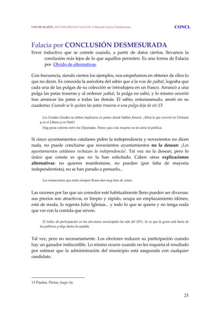 23
Falacia por CONCLUSIÓN DESMESURADA 
Error  inductivo  que  se  comete  cuando,  a  partir  de  datos  ciertos,  llevamos  la 
conclusión más lejos de lo que aquéllos permiten. Es una forma de Falacia 
por  Olvido de alternativas. 
Con frecuencia, siendo ciertos los ejemplos, nos empeñamos en obtener de ellos lo 
que no dicen. Es conocida la anécdota del sabio que a la voz de ¡salta!, lograba que 
cada una de las pulgas de su colección se introdujera en un frasco. Arrancó a una 
pulga las patas traseras y al ordenar ¡salta!, la pulga no saltó, y lo mismo ocurrió 
tras  arrancar  las  patas  a  todas  las  demás.  El  sabio,  entusiasmado,  anotó  en  su 
cuaderno: Cuando se le quitan las patas traseras a una pulga deja de oír.13 
 
     Los Estados Unidos no deben implicarse en países donde hablan francés. ¡Mira lo que ocurrió en Vietnam 
y en el Líbano y en Haití!
     Hay pocas señoras entre los Diputados. Parece que a las mujeres no les atrae la política. 
Si cinco ayuntamientos catalanes piden la independencia y novecientos no dicen 
nada,  no  puede  concluirse  que  novecientos  ayuntamientos  no  la  desean:  ¡Los 
ayuntamientos  catalanes  rechazan  la  independencia!.  Tal  vez  no  la  desean,  pero  lo 
único  que  consta  es  que  no  la  han  solicitado.  Caben  otras  explicaciones 
alternativas:  no  quieren  manifestarse,  no  pueden  (por  falta  de  mayoría 
independentista), no se han parado a pensarlo... 
     Los restaurantes que están siempre llenos dan muy bien de comer.
 
Las razones por las que un comedor esté habitualmente lleno pueden ser diversas: 
sus precios son atractivos, es limpio y rápido, ocupa un emplazamiento idóneo, 
está de moda, lo regenta Julio Iglesias... y todo lo que se quiera y no tenga nada 
que ver con la comida que sirven. 
     El índice de participación en las elecciones municipales ha sido del 24%. Se ve que la gente está harta de 
los políticos y elige darles la espalda.
 
Tal vez, pero no necesariamente. Los electores reducen su participación cuando 
hay un ganador indiscutible. Lo mismo ocurre cuando no les inquieta el resultado 
por  estimar  que  la  administración  del  municipio  está  asegurada  con  cualquier 
candidato. 
13 Paulos. Pienso, luego río.
USO DE RAZÓN. DICCIONARIO DE FALACIAS. © Ricardo García Damborenea CONCL
 