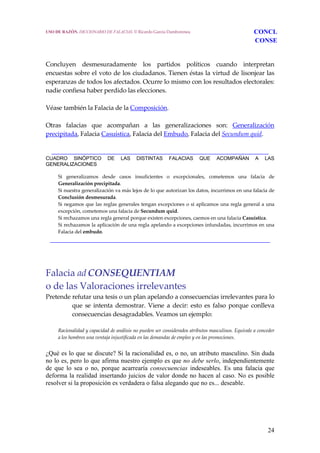 24
Concluyen  desmesuradamente  los  partidos  políticos  cuando  interpretan 
encuestas sobre el voto de los ciudadanos. Tienen éstas la virtud de lisonjear las 
esperanzas de todos los afectados. Ocurre lo mismo con los resultados electorales: 
nadie confiesa haber perdido las elecciones.
 
Véase también la Falacia de la Composición.
 
Otras  falacias  que  acompañan  a  las  generalizaciones  son:  Generalización 
precipitada, Falacia Casuística, Falacia del Embudo, Falacia del Secundum quid.
 
_____________________________________________________________________
CUADRO SINÓPTICO DE LAS DISTINTAS FALACIAS QUE ACOMPAÑAN A LAS
GENERALIZACIONES
  Si  generalizamos  desde  casos  insuficientes  o  excepcionales,  cometemos  una  falacia  de 
Generalización precipitada.
  Si nuestra generalización va más lejos de lo que autorizan los datos, incurrimos en una falacia de 
Conclusión desmesurada.
  Si negamos que las reglas generales tengan excepciones o si aplicamos una regla general a una 
excepción, cometemos una falacia de Secundum quid.
  Si rechazamos una regla general porque existen excepciones, caemos en una falacia Casuistica.
  Si rechazamos la aplicación de una regla apelando a excepciones infundadas, incurrimos en una 
Falacia del embudo.
______________________________________________________________________
Falacia adCONSEQUENTIAM
o de las Valoraciones irrelevantes
Pretende refutar una tesis o un plan apelando a consecuencias irrelevantes para lo 
que  se  intenta  demostrar.  Viene  a  decir:  esto  es  falso  porque  conlleva 
consecuencias desagradables. Veamos un ejemplo: 
  Racionalidad y capacidad de análisis no pueden ser considerados atributos masculinos. Equivale a conceder 
a los hombres una ventaja injustificada en las demandas de empleo y en las promociones. 
¿Qué es lo que se discute? Si la racionalidad es, o no, un atributo masculino. Sin duda
no lo es, pero lo que afirma nuestro ejemplo es que no debe serlo, independientemente
de que lo sea o no, porque acarrearía consecuencias indeseables. Es una falacia que
deforma la realidad insertando juicios de valor donde no hacen al caso. No es posible
resolver si la proposición es verdadera o falsa alegando que no es... deseable.
USO DE RAZÓN. DICCIONARIO DE FALACIAS. © Ricardo García Damborenea CONCL
CONSE
 
