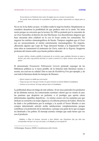 25
No me interesa si el Gobierno tiene razón. En ningún caso nos conviene reconocérsela..
    No  procede  tomar  declaración  al  ex‐presidente  de  gobierno  porque  representaría  un  estigma  para  su 
persona. 
No se ría: lo ha dicho un juez. A Galileo nadie le negó los hechos. Simplemente se 
consideró  desastrosa  la  posibilidad  de  que  pudiera  estar  en  lo  cierto.  No  tenía 
razón porque no convenía que la tuviera. En 1999 se protestó por la concesión de 
un Oscar honorífico al director de cine Elia Kazan. Los disconformes alegaron que 
hace  cincuenta  años  colaboró  en  la  caza  de  brujas  contra  los  comunistas.  No 
negaron los méritos cinematográficos de Kazán. Tampoco negaban que el Oscar 
sea  un  reconocimiento  al  mérito  estrictamente  cinematográfico.  No  importa. 
¿Recuerda  alguien  que  Lope  de  Vega  denunció  herejes  a  la  Inquisición?  Hace 
unos años se conmemoró el centenario de Clarín, autor de La Regenta. Surgieron 
protestas del mismo estilo cuya fuente prefiero silenciar: 
  Se quiere celebrar a bombo y platillo el aniversario de un escritor cuyas cualidades literarias no vamos a 
discutir, pero sobre cuya posición doctrinal, en cuanto a nuestra Fe se refiere, tenemos serios reparos que 
oponer.
 
El  denominado  Pensamiento  Políticamente  Correcto  pretende  expurgar  de  las 
bibliotecas  públicas  (y  si  fuera  posible,  de  la  historia)  toda  literatura  racista  o 
sexista, sea cual sea su calidad. Este es caso de Huckleberry Finn por ejemplo, y de 
casi toda la literatura desde los tiempos de Homero. 
  — Quiero comprar un caballo que corra mucho.
  — Tengo uno que corre más que el viento. En quince minutos va usted de Madrid a Guadalajara.
  — Entonces no me interesa. No tengo nada que hacer en Guadalajara.
 
La publicidad abusa sin fatiga de este sofisma. Al ser muy parecidos los productos 
de las distintas marcas, los comerciantes acentúan valores que no vienen al caso: 
las  pasiones  que  despierta  un  perfume,  o  el  prestigio  que  aporta  calzar 
determinadas zapatillas deportivas... Lo mismo ocurre con los cantantes pop que 
dedican su concierto a la mujer afgana (o a la difunta princesa de Gales). Ahora les 
ha dado a los publicitarios por la ecología y la ayuda al Tercer Mundo: si uno 
compra  determinado  artículo  recibe  satisfacciones  complementarias  porque 
contribuye a la protección de la naturaleza, o porque una parte de lo que se pague 
irá destinado a los pobres. El mensaje acentúa ventajas que nada tienen que ver 
con el producto. 
     Alababan  a  Filipo  de  hermoso,  elocuente  y  buen  bebedor;  mas  Demóstenes  dijo  que  tales  loas 
correspondían más que a un rey a una mujer, a un abogado y a una esponja.14 
14 Montaigne. Ensayos, XXXIX: Consideraciones sobre Cicerón.
USO DE RAZÓN. DICCIONARIO DE FALACIAS. © Ricardo García Damborenea CONSE
 