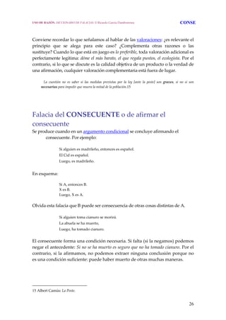 26
Conviene recordar lo que señalamos al hablar de las valoraciones: ¿es relevante el 
principio  que  se  alega  para  este  caso?  ¿Complementa  otras  razones  o  las 
sustituye? Cuando lo que está en juego es lo preferible, toda valoración adicional es 
perfectamente legítima: déme el más barato, el que regala puntos, el ecologista. Por el 
contrario, si lo que se discute es la calidad objetiva de un producto o la verdad de 
una afirmación, cualquier valoración complementaria está fuera de lugar. 
     La  cuestión  no  es  saber  si  las  medidas  previstas  por  la  ley  [ante  la  peste]  son  graves,  si  no  si  son 
necesarias para impedir que muera la mitad de la población.15
 
Falacia del CONSECUENTE o de afirmar el 
consecuente 
Se produce cuando en un argumento condicional se concluye afirmando el 
consecuente. Por ejemplo: 
Si alguien es madrileño, entonces es español. 
El Cid es español. 
Luego, es madrileño. 
 
En esquema: 
Si A, entonces B.  
X es B. 
Luego, X es A. 
 
Olvida esta falacia que B puede ser consecuencia de otras cosas distintas de A.  
Si alguien toma cianuro se morirá.
La abuela se ha muerto,
Luego, ha tomado cianuro. 
El consecuente forma una condición necesaria. Si falta (si la negamos) podemos 
negar el antecedente: Si no se ha muerto es seguro que no ha tomado cianuro. Por el 
contrario, si la afirmamos, no podemos extraer ninguna conclusión porque no 
es una condición suficiente: puede haber muerto de otras muchas maneras.  
15 Albert Camús: La Peste.
USO DE RAZÓN. DICCIONARIO DE FALACIAS. © Ricardo García Damborenea CONSE
 