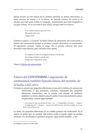 27
Quien incurre en esta falacia lee la primera premisa en ambas direcciones: si 
toma  cianuro,  se  muere;  y  si  se  muere,  ha  tomado  cianuro.  Es  como  si,  al 
afirmar que todo gran ciclista es narigudo, asumiéramos que todo narigudo es 
un gran ciclista. No es oro todo lo que reluce, aunque todo oro reluzca.   
Si un canario canta es que está vivo.
Mi canario está vivo,
Luego, canta. 
Cantará si quiere, o si puede. Se llama Falacia de afirmación del consecuente o 
Falacia del consecuente porque se produce cuando afirmamos el consecuente. 
El  argumento  correcto,  repito,  lo  niega.  No  es  preciso  volverse  loco  para 
descubrir estas falacias, pero conviene estar atento. 
Si compras el coche no te llegará el dinero a fin de mes.
No te llega el dinero a fin de mes,
Luego, has comprado el coche.
Véase la Falacia del antecedente. 
 
 
Falacia del CONTINUUM o argumento de 
continuidad, también llamada falacia del montón, de 
la barba o del calvo. 
Consiste en asumir que pequeñas diferencias en una serie continua de sucesos son 
irrelevantes,  o  que  posiciones  extremas,  conectadas  por  pequeñas 
diferencias  intermedias,  son  la  misma  cosa  porque  no  podemos 
establecer un límite objetivo para el cambio. Como esta definición parece 
un galimatías, veamos algún ejemplo. 
  —¿Dos granos de trigo son montón de trigo?—No. —¿Y añadiéndoles otro grano? —Tampoco. 
—¿Y añadiendo otro? —Tampoco. —Luego nunca habrá montón, mientras se añadan uno a uno. 
EUBULIDES DE MILETO.16 
Lo dicho, las pequeñas diferencias en un cambio gradual son irrelevantes. Es lo 
mismo un grano que un montón. Del mismo modo se puede argüir en sentido 
contrario. Si a un montón le quitamos un grano, sigue siendo montón... y así,  
16 Diógenes Laercio: Euclides, nota.
USO DE RAZÓN. DICCIONARIO DE FALACIAS. © Ricardo García Damborenea CONTIN
 
