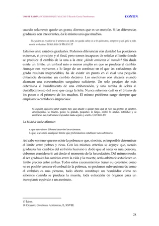 28
 
 
cuando solamente quede un grano, diremos que es un montón. Si las diferencias 
graduales son irrelevantes, da lo mismo uno que muchos. 
     Si a quien no es calvo se le arranca un pelo, no queda calvo; si se le quita otro, tampoco; y así, pelo a pelo, 
nunca será calvo. EUBULIDES DE MILETO.17 
Estamos ante cambios graduales. Podemos diferenciar con claridad las posiciones 
extremas, el principio y el final, pero somos incapaces de señalar el límite donde 
se  produce  el  cambio  de  la  una  a  la  otra:  ¿dónde  comienza  el  montón?  Sin  duda 
existe un límite, un umbral más o menos amplio en que se produce el cambio. 
Aunque  nos  movamos  a  lo  largo  de  un  continuo  en  el  que  las  variaciones  de 
grado  resultan  inapreciables,  ha  de  existir  un  punto  en  el  cual  una  pequeña 
diferencia  determine  un  cambio  decisivo.  Las  medicinas  son  eficaces  cuando 
alcanzan  una  concentración  sanguínea  suficiente.  Un  solo  pasajero  de  más 
determina  el  hundimiento  de  una  embarcación,  y  una  ramita  de  sobra  el 
desfallecimiento del asno que carga la leña. Nunca sabemos cuál es el último de 
los  pocos  o  el  primero  de  los  muchos.  El  mismo  problema  surge  siempre  que 
empleamos cantidades imprecisas: 
Si alguien quisiera saber cuánto hay que añadir o quitar para que el rico sea pobre; el célebre,
desconocido; lo mucho, poco; lo grande, pequeño; lo largo, corto; lo ancho, estrecho; y al
contrario, no podríamos responder nada seguro y cierto. CICERÓN.18
La falacia suele afirmar: 
  a. que no existen diferencias entre los extremos.
  b. que, si existen, cualquier límite que pretendamos establecer será arbitrario. 
Así cabe sostener que no existe la pobreza o que, si existe, es imposible determinar 
el  límite  entre  pobres  y  ricos.  Con  los  mismos  criterios  se  arguye  que,  siendo 
graduales los cambios del embrión humano y dado que al nacer es una persona, 
debemos considerarlo así desde el momento de la fecundación. Del mismo modo, 
al ser graduales los cambios entre la vida y la muerte, sería arbitrario establecer un 
límite preciso entre ambas. Todos estos razonamientos tienen su corolario: como 
no es posible conocer el umbral de la pobreza, no podemos subvencionarla; como 
el  embrión  es  una  persona,  todo  aborto  constituye  un  homicidio;  como  no 
sabemos  cuando  se  produce  la  muerte,  toda  extracción  de  órganos  para  un 
transplante equivale a un asesinato. 
17 Ídem. 
18 Cicerón: Cuestiones Académicas, II, XXVIII.
USO DE RAZÓN. DICCIONARIO DE FALACIAS. © Ricardo García Damborenea CONTIN
 