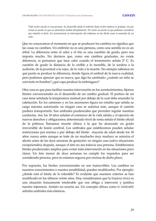 29
  Todo recién nacido es una persona. Su desarrollo desde el embrión hasta el feto maduro es gradual, sin que 
exista un punto en que su naturaleza cambie abruptamente. No existe un punto en que podamos considerar 
que matarlo es lícito. En consecuencia, la interrupción del embarazo es tan ilícita como el asesinato de un 
niño. 
Que no conozcamos el momento en que se producen los cambios no significa que 
las cosas no cambien. Un embrión no es una persona, como una semilla no es un 
árbol.  La  diferencia  entre  el  calor  y  el  frío  es  una  cuestión  de  grado,  pero  nos 
importa  mucho.  No  decimos  que,  como  son  cambios  graduales,  no  existe 
diferencia,  ni  pensamos  que  hace  calor  cuando  el  termómetro  señala  2º  C.  Es 
cuestión  de  grado  la  distancia  de  lo  creíble  a  lo  increíble,  de  la  sordera  a  la 
audición, de la juventud a la vejez, de la vida a la muerte. No siempre sabemos en 
qué punto se produce la diferencia, donde figura el umbral de la nueva cualidad, 
pero podemos apreciar que es nueva, que algo ha cambiado: ¿cuándo un niño se 
convierte en hombre? ¿qué copa produce la embriaguez? 
Otra cosa es que para facilitar nuestra intervención en los acontecimientos, fijemos 
límites convencionales en el desarrollo de un cambio gradual. El portero de mi 
casa tiene señalada la temperatura matinal por debajo de la cual debe encender la 
calefacción. En los camiones y en los ascensores figura un rotulito que señala su 
carga  máxima  autorizada:  en  ningún  caso  se  autoriza  más,  aunque  el  camión 
pudiera transportarla. Son umbrales prudenciales que permiten regular nuestras 
conductas. Así, los 18 años señalan el comienzo de la vida adulta y el ejercicio de 
nuevos derechos y obligaciones; determinado nivel de renta señala el límite oficial 
de  la  pobreza;  llamamos  muerte  clínica  a  la  que  ha  alcanzado  un  grado 
irreversible  de  lesión  cerebral.  Los  umbrales  que  establecemos  pueden  señalar 
restricciones por encima o por debajo del límite:  mayoría de edad desde los 18 
años: nunca antes aunque se trate de un muchacho muy maduro; se autoriza el 
aborto antes de las doce semanas de gestación: en ningún caso (salvo situaciones 
excepcionales) después, aunque el feto no sea todavía una persona. Establecemos 
límites prudenciales amplios para evitar toda intervención en las situaciones poco 
claras.  Un  feto  menor  de  doce  semanas  no  cumple  los  requisitos  para  ser 
considerado persona, pero no estamos seguros por encima de dicho plazo. 
Por  supuesto,  los  límites  convencionales  no  son  inamovibles.  Los  cambios  en 
nuestros conocimientos o nuestra sensibilidad, pueden modificarlos. Por ejemplo: 
¿dónde  está  el  límite  de  lo  tolerable?  Es  evidente  que  nuestros  criterios  se  han 
modificado en los últimos veinte años. Hoy consideramos que la limpieza étnica es 
una  situación  francamente  intolerable  que  nos  obliga  a  intervenir  y  justifica 
nuestra injerencia. Antaño no ocurría así. Un concepto difuso como lo intolerable 
admitía umbrales más elásticos. 
USO DE RAZÓN. DICCIONARIO DE FALACIAS. © Ricardo García Damborenea CONTIN
 