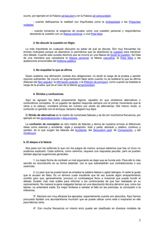 3
ocurre, por ejemplo en la Falacia ad baculum y en la Falacia ad verecundiam.
- cuando disfrazamos la realidad con triquiñuelas como la Ambigüedad o las Preguntas
múltiples.
- cuando tomamos la exigencia de prueba como una cuestión personal y respondemos
desviando la cuestión con un Ataque personal, o una Pista falsa.
2. No discutir la cuestión en litigio.
Lo más importante en cualquier discusión es saber de qué se discute. Son muy frecuentes los
errores motivados porque se abandona (o permitimos que se abandone) la cuestión para introducir
otro debate. Cuando esto sucede decimos que se incurre en una falacia de Eludir la cuestión. Se trata
de una maniobra que caracteriza el Ataque personal, la falacia casuística, la Pista falsa y las
apelaciones emocionales del Sofisma patético.
3. No respaldar lo que se afirma.
Quien sostiene una afirmación contrae dos obligaciones: no eludir la carga de la prueba y aportar
razones suficientes. Se incurre en argumentación falaz tanto cuando no se sostiene lo que se afirma
(falacias del Non sequitur, la Afirmación gratuita, o la Petición de principio), como cuando se traslada la
carga de la prueba, que es el caso de la falacia ad ignorantiam.
4. Olvidos y confusiones.
Aquí se agrupan los fallos propiamente lógicos, aquellos en que olvidamos alternativas o
confundimos conceptos. Si un jugador de ajedrez responde siempre con el primer movimiento que le
viene a la cabeza, cometerá errores sin número por olvido de alternativas. Del mismo modo, si
confunde un gambito con el enroque, tampoco llegará muy lejos.
El Olvido de alternativas es la madre de numerosas falacias y se da con muchísima frecuencia, por
ejemplo en las generalizaciones y disyunciones.
La confusión de conceptos es otra madre de falacias y deriva de nuestros errores al diferenciar
ideas como esencia y accidente, regla y excepción, todo y parte, absoluto y relativo, continuo y
cambio, de lo que surgen las falacias del Accidente, del Secundum quid, de Composición, y del
Continuum.
b. El ataque a la falacia
Nos pasa con los sofismas lo que con los juegos de manos: aunque sabemos que hay un truco no
podemos explicarlo. Cada sofisma, como veremos, requiere una respuesta peculiar, pero se pueden
señalar algunas sugerencias generales.
1. La mejor forma de combatir un mal argumento es dejar que se hunda solo. Para ello lo más
sencillo es reconstruirlo en su forma estándar, con lo que sobresaldrán sus contradicciones o sus
carencias.
2. Lo peor que se puede hacer es emplear la palabra falacia o agitar latinajos. A nadie le gusta
que le acusen de falaz. Es un término cuasi insultante que tal vez suscite algún arrepentimiento
contrito pero que, generalmente, provoca un contraataque feroz e irracional que puede hundir el
debate. Existen vías más sutiles para informar a los contrincantes de que han resbalado en su
razonamiento. No merece la pena malgastar tiempo en una descripción técnica del error que, como los
latines, no entenderá nadie. Es mejor limitarse a señalar el fallo en las premisas, la conclusión o la
inferencia.
3º. Siempre son muy eficaces los ejemplos, especialmente cuando son absurdos. Aquí hemos
procurado facilitar una abundantísima munición que se puede utilizar como está o inspirarse en ella
para fabricar otros.
4º. Con mucha frecuencia un mismo error puede ser clasificado en diversos modelos de
 