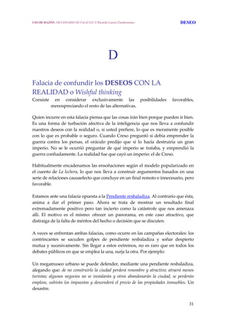 31
D
Falacia de confundir los DESEOS CON LA 
REALIDAD o Wishful thinking 
Consiste  en  considerar  exclusivamente  las  posibilidades  favorables, 
menospreciando el resto de las alternativas. 
Quien incurre en esta falacia piensa que las cosas irán bien porque pueden ir bien. 
Es una forma de turbación afectiva de la inteligencia que nos lleva a confundir 
nuestros deseos con la realidad o, si usted prefiere, lo que es meramente posible 
con lo que es probable o seguro. Cuando Creso preguntó si debía emprender la 
guerra  contra  los  persas,  el  oráculo  predijo  que  si  lo  hacía  destruiría  un  gran 
imperio. No se le ocurrió preguntar de qué imperio se trataba, y emprendió la 
guerra confiadamente. La realidad fue que cayó un imperio: el de Creso.
Habitualmente encadenamos las ensoñaciones según el modelo popularizado en 
el cuento de La lechera, lo que nos lleva a construir argumentos basados en una 
serie de relaciones causaefecto que concluye en un final remoto e innecesario, pero 
favorable.
 
Estamos ante una falacia opuesta a la Pendiente resbaladiza. Al contrario que ésta, 
anima  a  dar  el  primer  paso.  Ahora  se  trata  de  mostrar  un  resultado  final 
extremadamente positivo pero tan incierto como la catástrofe que nos amenaza 
allí.  El  motivo  es  el  mismo:  ofrecer  un  panorama,  en  este  caso  atractivo,  que 
distraiga de la falta de méritos del hecho o decisión que se discuten.
 
A veces se enfrentan ambas falacias, como ocurre en las campañas electorales: los 
contrincantes  se  sacuden  golpes  de  pendiente  resbaladiza  y  soñar  despierto 
mutua y sucesivamente. Sin llegar a estos extremos, no es raro que en todos los 
debates públicos en que se emplea la una, surja la otra. Por ejemplo:
 
Un megamuseo urbano se puede defender, mediante una pendiente resbaladiza, 
alegando que: de no construirlo la ciudad perderá renombre y atractivo; atraerá menos 
turistas; algunos  negocios no se instalarán  y otros abandonarán la  ciudad;  se  perderán 
empleos, subirán los impuestos y descenderá el precio de las propiedades inmuebles. Un 
desastre. 
USO DE RAZÓN. DICCIONARIO DE FALACIAS. © Ricardo García Damborenea DESEO
 