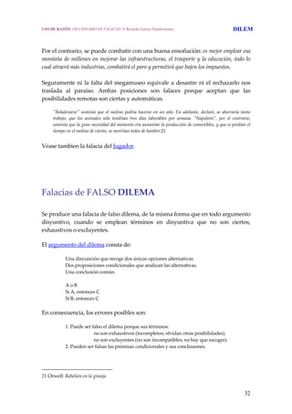 32
Por el contrario, se puede combatir con una buena ensoñación: es mejor emplear esa 
montaña de millones en mejorar las infraestructuras, el trasporte y la educación, todo lo 
cual atraerá más industrias, combatirá el paro y permitirá que bajen los impuestos.
 
Seguramente ni la falta del megamuseo equivale a desastre ni el rechazarlo nos 
traslada  al  paraíso.  Ambas  posiciones  son  falaces  porque  aceptan  que  las 
posibilidades remotas son ciertas y automáticas.
 
  ʺBoladenieveʺ sostenía que el molino podría hacerse en un año. En adelante, declaró, se ahorraría tanto 
trabajo,  que  los  animales  sólo  tendrían  tres  días  laborables  por  semana.  ʺNapoleónʺ,  por  el  contrario, 
sostenía que la gran necesidad del momento era aumentar la producción de comestibles, y que si perdían el 
tiempo en el molino de viento, se morirían todos de hambre.21
 
Véase tambien la falacia del Jugador. 
 
 
Falacias de FALSO DILEMA 
 
Se produce una falacia de falso dilema, de la misma forma que en todo argumento 
disyuntivo,  cuando  se  emplean  términos  en  disyuntiva  que  no  son  ciertos, 
exhaustivos o excluyentes. 
El argumento del dilema consta de: 
Una disyunción que recoge dos únicas opciones alternativas.
Dos proposiciones condicionales que analizan las alternativas.
Una conclusión común.
 
A o B
Si A, entonces C
Si B, entonces C 
En consecuencia, los errores posibles son: 
1. Puede ser falso el dilema porque sus términos:
   no son exhaustivos (incompletos; olvidan otras posibilidades).
  no son excluyentes (no son incompatibles; no hay que escoger).
2. Pueden ser falsas las premisas condicionales y sus conclusiones. 
21 Orwell: Rebelión en la granja.
USO DE RAZÓN. DICCIONARIO DE FALACIAS. © Ricardo García Damborenea DILEM
 