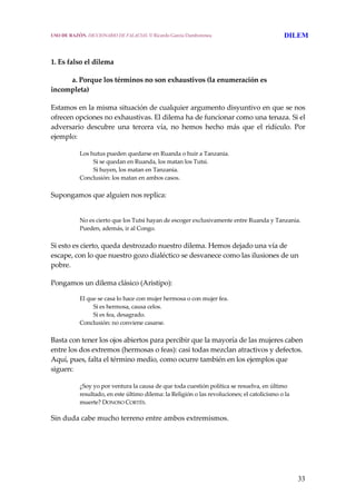 33
1. Es falso el dilema
  a. Porque los términos no son exhaustivos (la enumeración es 
incompleta)
Estamos en la misma situación de cualquier argumento disyuntivo en que se nos 
ofrecen opciones no exhaustivas. El dilema ha de funcionar como una tenaza. Si el 
adversario  descubre  una  tercera  vía,  no  hemos  hecho  más  que  el  ridículo.  Por 
ejemplo:
Los hutus pueden quedarse en Ruanda o huir a Tanzania.
  Si se quedan en Ruanda, los matan los Tutsi.
  Si huyen, los matan en Tanzania.
Conclusión: los matan en ambos casos.
Supongamos que alguien nos replica:
No es cierto que los Tutsi hayan de escoger exclusivamente entre Ruanda y Tanzania. 
Pueden, además, ir al Congo.
Si esto es cierto, queda destrozado nuestro dilema. Hemos dejado una vía de 
escape, con lo que nuestro gozo dialéctico se desvanece como las ilusiones de un 
pobre.
Pongamos un dilema clásico (Aristipo):
El que se casa lo hace con mujer hermosa o con mujer fea.
  Si es hermosa, causa celos.
  Si es fea, desagrado.
Conclusión: no conviene casarse.
Basta con tener los ojos abiertos para percibir que la mayoría de las mujeres caben 
entre los dos extremos (hermosas o feas): casi todas mezclan atractivos y defectos. 
Aquí, pues, falta el término medio, como ocurre también en los ejemplos que 
siguen:
¿Soy yo por ventura la causa de que toda cuestión política se resuelva, en último 
resultado, en este último dilema: la Religión o las revoluciones; el catolicismo o la 
muerte? DONOSO CORTÉS.
Sin duda cabe mucho terreno entre ambos extremismos.
USO DE RAZÓN. DICCIONARIO DE FALACIAS. © Ricardo García Damborenea DILEM
 