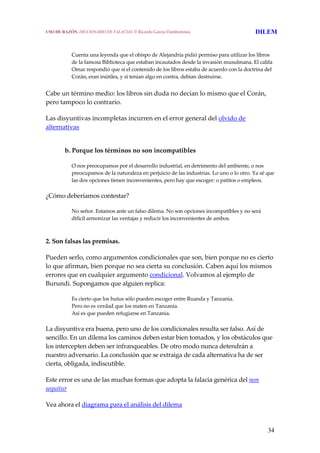 34
Cuenta una leyenda que el obispo de Alejandría pidió permiso para utilizar los libros 
de la famosa Biblioteca que estaban incautados desde la invasión musulmana. El califa 
Omar respondió que si el contenido de los libros estaba de acuerdo con la doctrina del 
Corán, eran inútiles, y si tenían algo en contra, debían destruirse.
 
Cabe un término medio: los libros sin duda no decían lo mismo que el Corán, 
pero tampoco lo contrario.
Las disyuntivas incompletas incurren en el error general del olvido de 
alternativas
b. Porque los términos no son incompatibles
O nos preocupamos por el desarrollo industrial, en detrimento del ambiente, o nos 
preocupamos de la naturaleza en perjuicio de las industrias. Lo uno o lo otro. Ya sé que 
las dos opciones tienen inconvenientes, pero hay que escoger: o patitos o empleos.
¿Cómo deberíamos contestar?
No señor. Estamos ante un falso dilema. No son opciones incompatibles y no será 
difícil armonizar las ventajas y reducir los inconvenientes de ambos.
2. Son falsas las premisas.
Pueden serlo, como argumentos condicionales que son, bien porque no es cierto 
lo que afirman, bien porque no sea cierta su conclusión. Caben aquí los mismos 
errores que en cualquier argumento condicional. Volvamos al ejemplo de 
Burundi. Supongamos que alguien replica:
Es cierto que los hutus sólo pueden escoger entre Ruanda y Tanzania.
Pero no es verdad que los maten en Tanzania.
Así es que pueden refugiarse en Tanzania.
La disyuntiva era buena, pero uno de los condicionales resulta ser falso. Así de 
sencillo. En un dilema los caminos deben estar bien tomados, y los obstáculos que 
los intercepten deben ser infranqueables. De otro modo nunca detendrán a 
nuestro adversario. La conclusión que se extraiga de cada alternativa ha de ser 
cierta, obligada, indiscutible.
Este error es una de las muchas formas que adopta la falacia genérica del non 
sequitur
Vea ahora el diagrama para el análisis del dilema 
USO DE RAZÓN. DICCIONARIO DE FALACIAS. © Ricardo García Damborenea DILEM
 