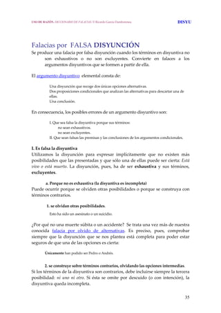 35
Falacias por  FALSA DISYUNCIÓN 
Se produce una falacia por falsa disyunción cuando los términos en disyuntiva no 
son  exhaustivos  o  no  son  excluyentes.  Convierte  en  falaces  a  los 
argumentos disyuntivos que se formen a partir de ella. 
El argumento disyuntivo  elemental consta de: 
Una disyunción que recoge dos únicas opciones alternativas.
Dos proposiciones condicionales que analizan las alternativas para descartar una de 
ellas.
Una conclusión. 
En consecuencia, los posibles errores de un argumento disyuntivo son: 
I. Que sea falsa la disyuntiva porque sus términos:
   no sean exhaustivos.
  no sean excluyentes.
II. Que sean falsas las premisas y las conclusiones de los argumentos condicionales. 
I. Es falsa la disyuntiva
Utilizamos  la  disyunción  para  expresar  implícitamente  que  no  existen  más 
posibilidades que las presentadas y que sólo una de ellas puede ser cierta: Está 
vivo  o  está  muerto.  La  disyunción,  pues,  ha  de  ser  exhaustiva  y  sus  términos, 
excluyentes. 
   a. Porque no es exhaustiva (la disyuntiva es incompleta)
Puede ocurrir porque se olviden otras posibilidades o porque se construya con 
términos contrarios. 
    1. se olvidan otras posibilidades.
Esto ha sido un asesinato o un suicidio. 
¿Por qué no una muerte súbita o un accidente?  Se trata una vez más de nuestra 
conocida  falacia  por  olvido  de  alternativas.  Es  preciso,  pues,  comprobar 
siempre que la disyunción que se nos plantea está completa para poder estar 
seguros de que una de las opciones es cierta: 
  Únicamente han podido ser Pedro o Andrés. 
  2. se construye sobre términos contrarios, olvidando las opciones intermedias.
Si los términos de la disyuntiva son contrarios, debe incluirse siempre la tercera 
posibilidad: ni uno ni  otro. Si ésta se omite por descuido (o con  intención), la 
disyuntiva queda incompleta. 
USO DE RAZÓN. DICCIONARIO DE FALACIAS. © Ricardo García Damborenea DISYU
 