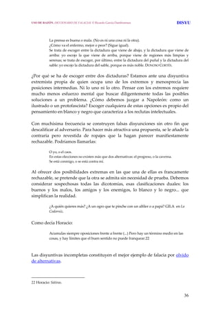 36
 
 
La prensa es buena o mala. (No es ni una cosa ni la otra).
¿Cómo va el enfermo, mejor o peor? (Sigue igual).
Se trata de escoger entre la dictadura que viene de abajo, y la dictadura que viene de 
arriba:  yo  escojo  la  que  viene  de  arriba,  porque  viene  de  regiones  más  limpias  y 
serenas; se trata de escoger, por último, entre la dictadura del puñal y la dictadura del 
sable: yo escojo la dictadura del sable, porque es más noble. DONOSO CORTÉS. 
¿Por qué se ha de escoger entre dos dictaduras? Estamos ante una disyuntiva 
extremista  propia  de  quien  ocupa  uno  de  los  extremos  y  menosprecia  las 
posiciones intermedias. Ni lo uno ni lo otro. Pensar con los extremos requiere 
mucho  menos  esfuerzo  mental  que  buscar  diligentemente  todas  las  posibles 
soluciones  a  un  problema.  ¿Cómo  debemos  juzgar  a  Napoleón:  como  un 
ilustrado o un protofascista? Escoger cualquiera de estas opciones es propio del 
pensamiento en blanco y negro que caracteriza a los reclutas intelectuales.
 
Con  muchísima  frecuencia  se  construyen  falsas  disyunciones  sin  otro  fin  que 
descalificar al adversario. Para hacer más atractiva una propuesta, se le añade la 
contraria  pero  revestida  de  ropajes  que  la  hagan  parecer  manifiestamente 
rechazable. Podríamos llamarlas: 
O yo, o el caos.
En estas elecciones no existen más que dos alternativas: el progreso, o la caverna.
Se está conmigo, o se está contra mí. 
Al ofrecer dos posibilidades extremas en las que una de ellas es francamente 
rechazable, se pretende que la otra se admita sin necesidad de prueba. Debemos 
considerar  sospechosas  todas  las  dicotomías,  esas  clasificaciones  duales:  los 
buenos  y  los  malos,  los  amigos  y  los  enemigos,  lo  blanco  y  lo  negro...  que 
simplifican la realidad. 
¿A quién quieres más? ¿A un ogro que te pinche con un alfiler o a papá? GILA  en La 
Codorniz.
 
Como decía Horacio: 
Acumulas siempre oposiciones frente a frente (...) Pero hay un término medio en las 
cosas, y hay límites que el buen sentido no puede franquear.22
 
Las disyuntivas incompletas constituyen el mejor ejemplo de falacia por olvido 
de alternativas. 
22 Horacio: Sátiras.
USO DE RAZÓN. DICCIONARIO DE FALACIAS. © Ricardo García Damborenea DISYU
 