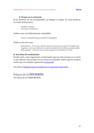 37
 
b. Porque no es excluyente
Si los términos no son incompatibles, no obligan a escoger. En otras palabras: 
no existe tal disyuntiva. 
O hablas o caminas.
O la amas o la aborreces. 
Ambas cosas son habitualmente compatibles. 
Correr o es beneficioso para la salud o es perjudicial. 
Puede ser las dos cosas.
Beata primera— Yo soy muy creyente, así que no sé si hacer una novena a la Virgen de las 
Angustias, o convocar al demonio, o acudir al consultorio de la tía Blasa, que tiene poderes.
Beata segunda— ¿Y las tres cosas al mismo tiempo? ANTONIO MINGOTE en ABC. 
II. Son falsos los condicionales
Pueden serlo, como argumentos condicionales que son, bien porque no es cierto 
lo que afirman, bien porque no sea cierta su conclusión. Caben aquí los mismos 
errores que en cualquier argumento condicional.  
Vea ahora el diagrama para el análisis de un argumento disyuntivo
Falacia de la DIVISIÓN 
Ver falacia de la COMPOSICIÓN. 
USO DE RAZÓN. DICCIONARIO DE FALACIAS. © Ricardo García Damborenea DIVIS
 