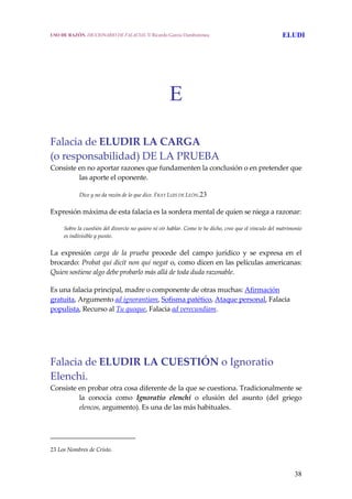 38
E
 
 
Falacia de ELUDIR LA CARGA
(o responsabilidad) DE LA PRUEBA
Consiste en no aportar razones que fundamenten la conclusión o en pretender que 
las aporte el oponente. 
  Dice y no da razón de lo que dice. FRAY LUIS DE LEÓN.23
Expresión máxima de esta falacia es la sordera mental de quien se niega a razonar: 
  Sobre la cuestión del divorcio no quiero ni oír hablar. Como te he dicho, creo que el vínculo del matrimonio 
es indivisible y punto. 
La  expresión  carga  de  la  prueba  procede  del  campo  jurídico  y  se  expresa  en  el 
brocardo: Probat qui dicit non qui negat o, como dicen en las películas americanas: 
Quien sostiene algo debe probarlo más allá de toda duda razonable. 
Es una falacia principal, madre o componente de otras muchas: Afirmación 
gratuita, Argumento ad ignorantiam, Sofisma patético, Ataque personal, Falacia 
populista, Recurso al Tu quoque, Falacia ad verecundiam.
 
 
Falacia de ELUDIR LA CUESTIÓN o Ignoratio 
Elenchi. 
Consiste en probar otra cosa diferente de la que se cuestiona. Tradicionalmente se 
la  conocía  como  Ignoratio  elenchi  o  elusión  del  asunto  (del  griego 
elencos, argumento). Es una de las más habituales.  
23 Los Nombres de Cristo.
USO DE RAZÓN. DICCIONARIO DE FALACIAS. © Ricardo García Damborenea ELUDI
 