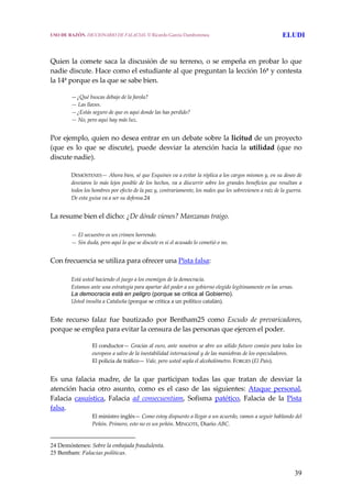 39
Quien la comete saca la discusión de su terreno, o se empeña en probar lo que 
nadie discute. Hace como el estudiante al que preguntan la lección 16ª y contesta 
la 14ª porque es la que se sabe bien. 
  —¿Qué buscas debajo de la farola?
  — Las llaves.
  —¿Estás seguro de que es aquí donde las has perdido?
  — No, pero aquí hay más luz.
 
Por ejemplo, quien no desea entrar en un debate sobre la licitud de un proyecto 
(que  es  lo  que  se  discute),  puede  desviar  la  atención  hacia  la  utilidad  (que  no 
discute nadie).
 
DEMÓSTENES— Ahora bien, sé que Esquines va a evitar la réplica a los cargos mismos y, en su deseo de 
desviaros lo más lejos posible de los hechos, va a discurrir sobre los grandes beneficios que resultan a 
todos los hombres por efecto de la paz y, contrariamente, los males que les sobrevienen a raíz de la guerra. 
De esta guisa va a ser su defensa.24
 
La resume bien el dicho: ¿De dónde vienes? Manzanas traigo.
 
  — El secuestro es un crimen horrendo.
  — Sin duda, pero aquí lo que se discute es si el acusado lo cometió o no.
 
Con frecuencia se utiliza para ofrecer una Pista falsa:
 
  Está usted haciendo el juego a los enemigos de la democracia. 
  Estamos ante una estrategia para apartar del poder a un gobierno elegido legítimamente en las urnas.
La democracia está en peligro (porque se critica al Gobierno).
  Usted insulta a Cataluña (porque se critica a un político catalán).
 
Este  recurso  falaz  fue  bautizado  por  Bentham25  como  Escudo  de  prevaricadores, 
porque se emplea para evitar la censura de las personas que ejercen el poder. 
El conductor— Gracias al euro, ante nosotros se abre un sólido futuro común para todos los 
europeos a salvo de la inestabilidad internacional y de las maniobras de los especuladores.
El policía de tráfico— Vale, pero usted sopla el alcoholómetro. FORGES (El País).
 
Es  una  falacia  madre,  de  la  que  participan  todas  las  que  tratan  de  desviar  la 
atención  hacia  otro  asunto,  como  es  el  caso  de  las  siguientes:  Ataque  personal, 
Falacia  casuística,  Falacia  ad  consecuentiam,  Sofisma  patético,  Falacia  de  la  Pista 
falsa. 
El ministro inglés— Como estoy dispuesto a llegar a un acuerdo, vamos a seguir hablando del 
Peñón. Primero, esto no es un peñón. MINGOTE, Diario ABC. 
24 Demóstenes: Sobre la embajada fraudulenta.
25 Bentham: Falacias políticas.
USO DE RAZÓN. DICCIONARIO DE FALACIAS. © Ricardo García Damborenea ELUDI
 