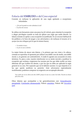 40
Falacia del EMBUDO o del Caso especial 
Consiste  en  rechazar  la  aplicación  de  una  regla  apelando  a  excepciones 
infundadas. 
  — ¿Por qué ha pasado ese señor saltándose la cola?
  — Es primo del conserje.
 
Se utiliza con frecuencia como una pura ley del embudo, para cimentar la excepción 
o  alegar  privilegios  cuando  se  trata  de  aplicar  una  regla  que  nadie  discute.  La 
falacia consiste en apelar a una excepción no justificada. Es un recurso habitual de 
los políticos a la hora de juzgar a sus adversarios o de rechazar el recurso al tu 
quoque (no me critiques por lo que tú mismo haces).
 
  — Tú también lo haces.
  — Sí, pero mi caso es distinto.
 
La  mejor  forma  de  atacar  esta  falacia,  y  la  primera  que  nos  viene  a  la  cabeza, 
consiste en reprochar al oponente por utilizar una doble vara de medir, una doble 
moral, o, en general, ser contradictorio. A nadie le agrada una acusación en estos 
términos. Si, pese a esto, nuestro interlocutor no se siente movido a justificar la 
excepción que reclama, exigiremos las razones por las que debe recibir un trato 
diferente del que reciben los demás, o por las que no deba ser aplicada la regla 
general en su caso. Por supuesto que no le faltarán razones. Lo que importa es si 
las  que  aporte  justifican  su  posición.  Ante  adversarios  especialmente 
recalcitrantes, podemos comparar su exigencia con un ejemplo absurdo:
 
  Voy a pedir que no me cobren este año el IRPF, porque mi caso no es como el de todos. Necesito ese dinero 
para otras cosas.
 
Otras  falacias  que  acompañan  a  las  generalizaciones  son:  Generalización 
precipitada,  Conclusión  desmesurada,  Falacia  casuística,  Falacia  del  Secundum 
quid.  
 
USO DE RAZÓN. DICCIONARIO DE FALACIAS. © Ricardo García Damborenea EMBUD
 