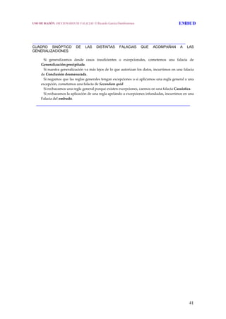 41
 
 
_____________________________________________________________________
CUADRO SINÓPTICO DE LAS DISTINTAS FALACIAS QUE ACOMPAÑAN A LAS
GENERALIZACIONES
     Si  generalizamos  desde  casos  insuficientes  o  excepcionales,  cometemos  una  falacia  de 
Generalización precipitada.
     Si nuestra generalización va más lejos de lo que autorizan los datos, incurrimos en una falacia 
de Conclusión desmesurada.
     Si negamos que las reglas generales tengan excepciones o si aplicamos una regla general a una 
excepción, cometemos una falacia de Secundum quid.
     Si rechazamos una regla general porque existen excepciones, caemos en una falacia Casuistica.
     Si rechazamos la aplicación de una regla apelando a excepciones infundadas, incurrimos en una 
Falacia del embudo.
______________________________________________________________
USO DE RAZÓN. DICCIONARIO DE FALACIAS. © Ricardo García Damborenea EMBUD
 