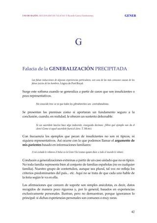 42
G
Falacia de la GENERALIZACIÓN PRECIPITADA 
 
Las falsas inducciones de algunas experiencias particulares, son una de las más comunes causas de los 
falsos juicios de los hombres. Lógica de Port Royal.
 
Surge este sofisma cuando se generaliza a partir de casos que son insuficientes o 
poco representativos.
He conocido tres: se ve que todos los gibraltareños son  contrabandistas.
Se  presentan  las  premisas  como  si  aportaran  un  fundamento  seguro  a  la 
conclusión, cuando, en realidad, le ofrecen un sustento deleznable.
 
Si un sacerdote lascivo hace algo indecente, enseguida decimos: ¡Mira qué ejemplo nos da el 
clero! Como si aquel sacerdote fuera el clero. T. MORO.
Con  frecuencia  los  ejemplos  que  pecan  de  insuficientes  no  son  ni  típicos,  ni 
siquiera representativos. Así ocurre con lo que podemos llamar el argumento de 
mis parientes basado en informaciones familiares:
 
A mi cuñada le robaron el bolso en la Gran Vía (como quien dice: a todo el mundo le roban).
 
Conducen a generalizaciones extremas a partir de un caso aislado que no es típico. 
No toda familia representa bien al conjunto de familias españolas (no es cualquier 
familia). Nuestro grupo de contertulios, aunque sea plural, tal vez no refleja los 
criterios predominantes del país... etc. Aquí no se trata de que cada uno hable de 
la feria según le va en ella.
 
Las afirmaciones que carecen de soporte son simples anécdotas, es decir, datos 
recogidos  de  manera  poco  rigurosa  y,  por  lo  general,  basados  en  experiencias 
exclusivamente  personales.  Ilustran,  pero  no  demuestran,  porque  ignoramos  lo 
principal: si dichas experiencias personales son comunes o muy raras. 
USO DE RAZÓN. DICCIONARIO DE FALACIAS. © Ricardo García Damborenea GENER
 