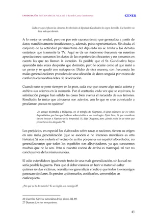 43
 
Cada vez que enfocan las cámaras de televisión al diputado Gundisalvo lo cogen dormido. Ese hombre no 
hace más que dormir. 
A lo mejor es verdad, pero no por este razonamiento que generaliza a partir de 
datos manifiestamente insuficientes y, además, poco representativos. Sin duda, el 
conjunto  de  la  actividad  parlamentaria  del  diputado  no  se  limita  a  los  debates 
oceánicos  que  transmite  la  TV.  Aquí  se  da  un  fenómeno  frecuente  en  nuestras 
apreciaciones: sumamos los datos de las experiencias chocantes y no tomamos en 
cuenta  las  que  no  llaman  la  atención.  Es  posible  que  el  Sr.  Gundisalvo  haya 
aparecido más veces despierto que dormido, pero le ocurre como al que mató a 
un perro y se quedó con mataperros. Dicho de otra manera, con frecuencia las 
malas generalizaciones proceden de una selección de datos sesgada por exceso de 
confianza en nuestras dotes de observación.
 
Cuando uno se pone siempre en lo peor, cada vez que ocurre algo malo acierta y 
archiva sus aciertos en la memoria. Por el contrario, cada vez que se equivoca, la 
satisfacción porque han salido las cosas bien aventa el recuerdo de sus temores. 
Resultado: lo único que almacena son aciertos, con lo que se cree autorizado a 
proclamar: ¡nunca me equivoco!
Un amigo mostraba a Diágoras, en el templo de Neptuno, el gran número de ex‐votos 
depositados por los que habían sobrevivido a un naufragio: Fíjate bien, tú que consideras 
locura invocar a Neptuno en la tempestad. Sí, dijo Diágoras, pero ¿donde están los ex‐votos que 
prometieron los ahogados?26
 
Los prejuicios, en especial los elaborados sobre razas o naciones, tienen su origen 
en  una  mala  generalización  (que  se  asocien  o  no  intereses  materiales  es  otra 
historia). Si nos molesta el vecino de arriba porque es un español alborotador, no 
generalizaremos  que  todos  los  españoles  son  alborotadores,  ya  que  conocemos 
muchos que no lo son. Pero si nuestro vecino de arriba es marroquí, tal vez no 
concluyamos de la misma manera.
 
El odio extendido es igualmente fruto de una mala generalización, sin la cual no 
sería posible la guerra. Para que el deber consista en herir o matar sin saber 
quiénes son las víctimas, necesitamos generalizar el odio y que todos los enemigos 
parezcan similares. Es preciso uniformarlos, cosificarlos, convertirlos en 
cualesquiera. 
 
¿Por qué no he de matarlo? Es un inglés, un enemigo.27 
26 Cicerón: Sobre la naturaleza de los dioses. III, 89.
27 Dumas: Los tres mosqueteros.
USO DE RAZÓN. DICCIONARIO DE FALACIAS. © Ricardo García Damborenea GENER
 
