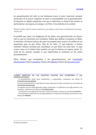 44
 
 
La  generalización  del  odio  es  tan  fantasmal  como  el  amor  universal,  siempre 
merecedor de la mayor sospecha. El amor es incompatible con la generalización. 
Se deposita en objetos singulares a los que se diferencia, se destaca del común, se 
particulariza: una esposa, un amigo, o un libro. Cosa distinta es la caridad.
 
Siempre he odiado a todas las naciones, profesiones y comunidades, y todo mi amor va dirigido hacia las personas 
concretas..28 
 
Es posible que, pese a la indigencia de los datos, una generalización sea buena, 
esto es, que su conclusión sea verdadera. Habrá que atribuir la puntería al olfato, 
la intuición o la buena fortuna de quien la propone, pero nunca a la solidez de un 
argumento  que,  no  por  atinar,  deja  de  ser  falaz.  ¿Y  qué  importa,  si  hemos 
acertado?  Hemos  acertado  por  casualidad,  no  por  hacer  las  cosas  bien.  Si  aquí 
ocurre como en la lotería, bien pudiera ser que la fortuna no regrese jamás. Lo 
malo  de  los  aciertos  casuales  es  que  hipertrofian  la  confianza  en  los  malos 
procedimientos.
Otras  falacias  que  acompañan  a  las  generalizaciones  son:  Conclusión 
desmesurada, Falacia casuística, Falacia del embudo, Falacia del Secundum quid.
______________________________________________________________________
CUADRO SINÓPTICO DE LAS DISTINTAS FALACIAS QUE ACOMPAÑAN A LAS
GENERALIZACIONES
     Si  generalizamos  desde  casos  insuficientes  o  excepcionales,  cometemos  una  falacia  de 
Generalización precipitada.
  Si nuestra generalización va más lejos de lo que autorizan los datos, incurrimos en una falacia de 
Conclusión desmesurada.
   Si negamos que las reglas generales tengan excepciones o si aplicamos una regla general a una 
excepción, cometemos una falacia de Secundum quid.
     Si rechazamos una regla general porque existen excepciones, caemos en una falacia Casuistica.
     Si rechazamos la aplicación de una regla apelando a excepciones infundadas, incurrimos en una 
Falacia del embudo.
______________________________________________________________________
 
28 Swift: Epistolario.
USO DE RAZÓN. DICCIONARIO DE FALACIAS. © Ricardo García Damborenea GENER
 