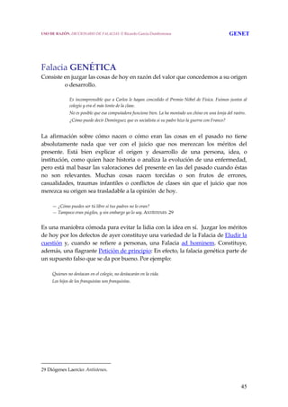 45
 
 
Falacia GENÉTICA 
Consiste en juzgar las cosas de hoy en razón del valor que concedemos a su origen 
o desarrollo. 
  Es incomprensible que a Carlos le hayan concedido el Premio Nóbel de Física. Fuimos juntos al 
colegio y era el más tonto de la clase.
  No es posible que esa computadora funcione bien. La ha montado un chino en una lonja del rastro.
  ¿Cómo puede decir Domínguez que es socialista si su padre hizo la guerra con Franco?
 
La  afirmación  sobre  cómo  nacen  o  cómo  eran  las  cosas  en  el  pasado  no  tiene 
absolutamente  nada  que  ver  con  el  juicio  que  nos  merezcan  los  méritos  del 
presente.  Está  bien  explicar  el  origen  y  desarrollo  de  una  persona,  idea,  o 
institución, como quien hace historia o analiza la evolución de una enfermedad, 
pero está mal basar las valoraciones del presente en las del pasado cuando éstas 
no  son  relevantes.  Muchas  cosas  nacen  torcidas  o  son  frutos  de  errores, 
casualidades,  traumas  infantiles  o  conflictos  de  clases  sin  que  el  juicio  que  nos 
merezca su origen sea trasladable a la opinión  de hoy.
 
  — ¿Cómo puedes ser tú libre si tus padres no lo eran?
  — Tampoco eran púgiles, y sin embargo yo lo soy. ANTÍSTENES .29 
 
Es una maniobra cómoda para evitar la lidia con la idea en sí.  Juzgar los méritos 
de hoy por los defectos de ayer constituye una variedad de la Falacia de Eludir la 
cuestión  y,  cuando  se  refiere  a  personas,  una  Falacia  ad  hominem.  Constituye, 
además, una flagrante Petición de principio: En efecto, la falacia genética parte de 
un supuesto falso que se da por bueno. Por ejemplo:
 
  Quienes no destacan en el colegio, no destacarán en la vida.
  Los hijos de los franquistas son franquistas.
29 Diógenes Laercio: Antístenes.
USO DE RAZÓN. DICCIONARIO DE FALACIAS. © Ricardo García Damborenea GENET
 