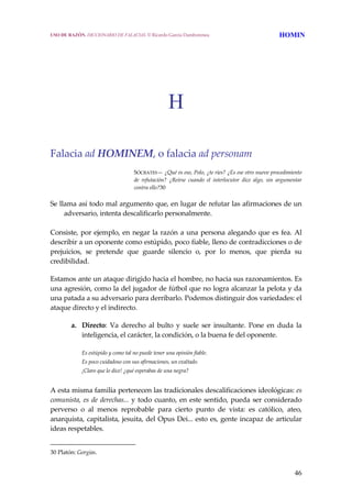 46
H
Falacia ad HOMINEM, o falacia ad personam
SÓCRATES— ¿Qué es eso, Polo, ¿te ríes? ¿Es ese otro nuevo procedimiento 
de  refutación?  ¿Reírse  cuando  el  interlocutor  dice  algo,  sin  argumentar 
contra ello?30 
 
Se llama así todo mal argumento que, en lugar de refutar las afirmaciones de un 
adversario, intenta descalificarlo personalmente.  
 
Consiste, por ejemplo, en negar la razón a una persona alegando que es fea. Al 
describir a un oponente como estúpido, poco fiable, lleno de contradicciones o de 
prejuicios,  se  pretende  que  guarde  silencio  o,  por  lo  menos,  que  pierda  su 
credibilidad.
Estamos ante un ataque dirigido hacia el hombre, no hacia sus razonamientos. Es 
una agresión, como la del jugador de fútbol que no logra alcanzar la pelota y da 
una patada a su adversario para derribarlo. Podemos distinguir dos variedades: el 
ataque directo y el indirecto. 
a. Directo:  Va  derecho  al  bulto  y  suele  ser  insultante.  Pone  en  duda  la 
inteligencia, el carácter, la condición, o la buena fe del oponente. 
Es estúpido y como tal no puede tener una opinión fiable.
Es poco cuidadoso con sus afirmaciones, un exaltado.
¡Claro que lo dice! ¿qué esperabas de una negra?
 
A esta misma familia pertenecen las tradicionales descalificaciones ideológicas: es 
comunista, es de derechas... y todo cuanto, en este sentido, pueda ser considerado 
perverso  o  al  menos  reprobable  para  cierto  punto  de  vista:  es  católico,  ateo, 
anarquista, capitalista, jesuita, del Opus Dei... esto es, gente incapaz de articular 
ideas respetables. 
30 Platón: Gorgias. 
USO DE RAZÓN. DICCIONARIO DE FALACIAS. © Ricardo García Damborenea HOMIN
 
