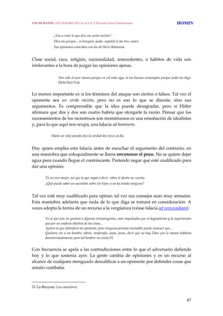 47
 
¿Vas a creer lo que dice ese cerdo racista?.
Dice eso porque... es burgués, judío, español (o las tres cosas).
Sus opiniones coinciden con las de Herri Batasuna.
 
Clase  social,  raza,  religión,  nacionalidad,  antecedentes,  o  hábitos  de  vida  son 
irrelevantes a la hora de juzgar las opiniones ajenas. 
 
Nin vale el azor menos porque en vil nido siga, ni los buenos ensiemplos porque judío los diga. 
DOM SEM TOB.
Lo menos importante es si los términos del ataque son ciertos o falsos. Tal vez el 
oponente  sea  un  cerdo  racista,  pero  no  es  eso  lo  que  se  discute,  sino  sus 
argumentos.  Es  comprensible  que  la  idea  puede  desagradar,  pero  si  Hitler 
afirmara que dos y dos son cuatro habría que otorgarle la razón. Pensar que los 
razonamientos de los monstruos son monstruosos es una ensoñación de idealistas 
y, para lo que aquí nos ocupa, una falacia ad hominem. 
Hasta un reloj parado dice la verdad dos veces al día.
 
Hay quien emplea esta falacia antes de escuchar el argumento del contrario, en 
una maniobra que coloquialmente se llama envenenar el pozo. No se quiere dejar 
agua para cuando llegue el contrincante. Pretende negar que esté cualificado para 
dar una opinión: 
Tú no eres mujer, así que lo que vayas a decir  sobre el aborto no cuenta.
¿Qué puede saber un sacerdote sobre los hijos si no ha tenido ninguno?
 
Tal vez esté muy cualificado para opinar; tal vez sus consejos sean muy sensatos. 
Esta maniobra adelanta que nada de lo que diga se tomará en consideración. A 
veces adopta la forma de un recurso a la vergüenza (véase falacia ad verecundiam): 
Yo sé que esto no gustará a algunos intransigentes, más impulsados por el dogmatismo y la superstición 
que por un análisis objetivo de las cosas...
 Ignoro lo que defenderá mi oponente, pero ninguna persona razonable puede sostener que...
Quisiera ver a un hombre sobrio, moderado, casto, justo, decir que no hay Dios: por lo menos hablaría 
desinteresadamente; pero tal hombre no existe.31
 
Con frecuencia se apela a las contradicciones entre lo que el adversario defiende 
hoy  y  lo  que  sostenía  ayer.  La  gente  cambia  de  opiniones  y  es  un  recurso  al 
alcance de cualquier menguado descalificar a un oponente por defender cosas que 
antaño combatía. 
31 La Bruyere: Los caracteres. 
USO DE RAZÓN. DICCIONARIO DE FALACIAS. © Ricardo García Damborenea HOMIN
 