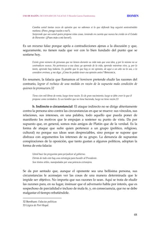 48
Cambia  usted  tantas  veces  de  opinión  que  no  sabemos  si  lo  que  defiende  hoy  seguirá  sosteniéndolo 
mañana. (Pero ¿tengo razón o no?).
Sorprende que sea usted quien propone estas cosas, teniendo en cuenta que nunca ha creído en el Estado 
de Bienestar. (¡Pues más a mi favor!). 
 
Es un recurso falaz porque apela a contradicciones ajenas a la discusión y que, 
seguramente,  no  tienen  nada  que  ver  con  lo  bien  fundado  del  punto  que  se 
sostiene hoy. 
Existe gran número de personas que no tienen durante su vida más que una idea, y por lo mismo no se 
contradicen nunca. No pertenezco a esa clase; yo aprendo de la vida, aprendo mientras vivo, y, por lo 
tanto, aprendo hoy todavía. Es posible que lo que hoy es mi opinión, de aquí a un año no lo sea, o lo 
considere erróneo, y me diga: ¿Cómo he podido tener esa opinión antes? BISMARCK. 
En resumen, la falacia que llamamos ad hominem pretende eludir las razones del 
contrario, lograr el rechazo de una medida en razón de la supuesta mala condición de 
quienes la promueven.32 
Tiene cien mil libras de renta, luego tiene razón. Es de gran nacimiento, luego se debe creer lo que él 
propone como verdadero. Es un hombre que no tiene hacienda, luego no tiene razón.33 
 
  b. Indirecto o circunstancial: El ataque indirecto no se dirige abiertamente 
contra la persona sino contra las circunstancias en que se mueve: sus vínculos, sus 
relaciones,  sus  intereses,  en  una  palabra,  todo  aquello  que  pueda  poner  de 
manifiesto  los  motivos  que  le  empujan  a  sostener  su  punto  de  vista.  Da  por 
supuesto que, en general, somos más amigos de Platón que de la verdad. Es la 
forma  de  ataque  que  sufre  quien  pertenece  a  un  grupo  (político,  religioso, 
cultural)  no  porque  sus  ideas  sean  despreciables,  sino  porque  se  supone  que 
disfraza  con  argumentos  los  intereses  de  su  grupo.  La  denuncia  de  supuestas 
conspiraciones de la oposición, que tanto gustan a algunos políticos, adoptan la 
forma de esta falacia:
 
Usted hace las preguntas para perjudicar al gobierno.
Detrás de todo esto hay una estrategia para hundir al Presidente.
Son tóntos útiles, manipulados por una potencia extranjera.
 
Se  da  por  sentado  que,  aunque  el  oponente  sea  una  bellísima  persona,  sus 
circunstancias  le  aconsejan  ver  las  cosas  de  una  manera  determinada  que  le 
impide ser objetivo. No importa que sus razones lo sean. Aquí se trata de eludir 
las razones para, en su lugar, insinuar que el adversario habla por interés, que es 
sospechoso de parcialidad e incluso de mala fe, y, en consecuencia, que no se debe 
malgastar el tiempo rebatiéndole. 
32 Bentham: Falacias políticas 
33 Lógica de Port Royal. 
USO DE RAZÓN. DICCIONARIO DE FALACIAS. © Ricardo García Damborenea HOMIN
 