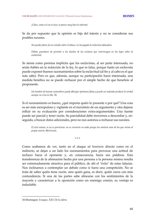 49
 
¡Claro, como a ti no te toca, te parece muy bien la reforma!
 
Se  da  por  supuesto  que  la  opinión  es  hija  del  interés  y  no  se  consideran  sus 
posibles razones. 
No puedes fiarte de ese estudio sobre el tabaco. Lo ha pagado la industria tabacalera.
 
Debéis  guardaros  de  permitir  a  los  dueños  de  los  esclavos  que  intervengan  en  las  leyes  sobre  la 
esclavitud.
 
Se sienta como premisa implícita que los esclavistas, al ser parte interesada, no 
serán fiables en la redacción de la ley, lo que es falaz, porque hasta un esclavista 
puede exponer buenos razonamientos sobre la esclavitud (al fin y al cabo es el que 
más  sabe).  Pero  es  que,  además,  aunque  su  participación  fuera  interesada,  una 
medida benéfica  no se puede rechazar  por el simple  hecho  de que beneficie al 
proponente.
Un hombre de buenas costumbres puede albergar opiniones falsas y puede un malvado predicar la verdad 
aunque no crea en ella. 34
 
Si el razonamiento es bueno, ¿qué importa quién lo presente o por qué? Una cosa 
es ser más escrupuloso y vigilante en el escrutinio de un argumento y otra dejarse 
influir  en  su  evaluación  por  consideraciones  extra‐argumentales.  Una  fuente 
puede ser parcial y tener razón. Su parcialidad debe movernos a desconfiar y, en‐
seguida, a buscar datos adicionales, pero no nos autoriza a rechazar sus razones.
El acto mismo, si no es pernicioso, no se convierte en malo porque los motivos sean de los que miran al 
propio interés. BENTHAM. 
* * * 
Como  acabamos  de  ver,  tanto  en  el  ataque  ad  hominem  directo  como  en  el 
indirecto,  se  dejan  a  un  lado  los  razonamientos  para  provocar  una  actitud  de 
rechazo  hacia  el  oponente  y,  en  consecuencia,  hacia  sus  palabras.  Esta 
transferencia de la afirmación hecha por una persona a la persona misma resulta 
ser extremadamente atractiva para el público, de ahí el ʺéxitoʺ de estas falacias. 
Nos inclinamos  a contemplar un  debate como si fuera  una competición. No  se 
trata de saber quién tiene razón, sino quién gana, es decir, quién zurra con más 
contundencia.  Si  una  de  las  partes  sabe  alinearse  con  los  sentimientos  de  la 
mayoría  y  caracterizar  a  la  oposición  como  un  enemigo  común,  su  ventaja  es 
indudable. 
34 Montaigne: Ensayos, XXI: De la cólera. 
USO DE RAZÓN. DICCIONARIO DE FALACIAS. © Ricardo García Damborenea HOMIN
 