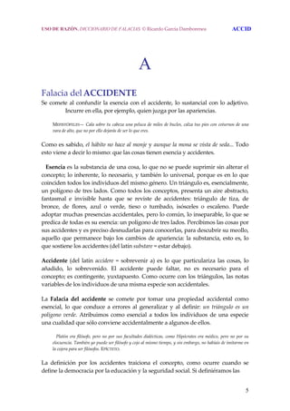 5
A
Falacia delACCIDENTE 
Se comete al confundir la esencia con el accidente, lo sustancial con lo adjetivo. 
Incurre en ella, por ejemplo, quien juzga por las apariencias. 
  MEFISTÓFELES— Cala sobre tu cabeza una peluca de miles de bucles, calza tus pies con coturnos de una 
vara de alto, que no por ello dejarás de ser lo que eres. 
Como es sabido, el hábito no hace al monje y aunque la mona se vista de seda... Todo 
esto viene a decir lo mismo: que las cosas tienen esencia y accidentes. 
   Esencia es la substancia de una cosa, lo que no se puede suprimir sin alterar el 
concepto; lo inherente, lo necesario, y también lo universal, porque es en lo que 
coinciden todos los individuos del mismo género. Un triángulo es, esencialmente, 
un polígono de tres lados. Como todos los conceptos, presenta un aire abstracto, 
fantasmal  e  invisible  hasta  que  se  reviste  de  accidentes:  triángulo  de  tiza,  de 
bronce,  de  flores,  azul  o  verde,  tieso  o  tumbado,  isósceles  o  escaleno.  Puede 
adoptar muchas presencias accidentales, pero lo común, lo inseparable, lo que se 
predica de todas es su esencia: un polígono de tres lados. Percibimos las cosas por 
sus accidentes y es preciso desnudarlas para conocerlas, para descubrir su meollo, 
aquello que permanece bajo los cambios de apariencia: la substancia, esto es, lo 
que sostiene los accidentes (del latín substare = estar debajo). 
Accidente (del latín accidere = sobrevenir a) es lo que particulariza las cosas, lo 
añadido,  lo  sobrevenido.  El  accidente  puede  faltar,  no  es  necesario  para  el 
concepto; es contingente, yuxtapuesto. Como ocurre con los triángulos, las notas 
variables de los individuos de una misma especie son accidentales. 
La  Falacia  del  accidente  se  comete  por  tomar  una  propiedad  accidental  como 
esencial, lo que conduce  a errores al  generalizar y al  definir: un  triángulo  es  un 
polígono verde.  Atribuimos como  esencial  a  todos  los  individuos  de una  especie 
una cualidad que sólo conviene accidentalmente a algunos de ellos. 
     Platón era filósofo, pero no por sus facultades dialécticas, como Hipócrates era médico, pero no por su 
elocuencia. También yo puedo ser filósofo y cojo al mismo tiempo, y sin embargo, no habíais de imitarme en 
la cojera para ser filósofos. EPÍCTETO. 
La  definición  por  los  accidentes  traiciona  el  concepto,  como  ocurre  cuando  se 
define la democracia por la educación y la seguridad social. Si definiéramos las  
USO DE RAZÓN. DICCIONARIO DE FALACIAS. © Ricardo García Damborenea ACCID
 