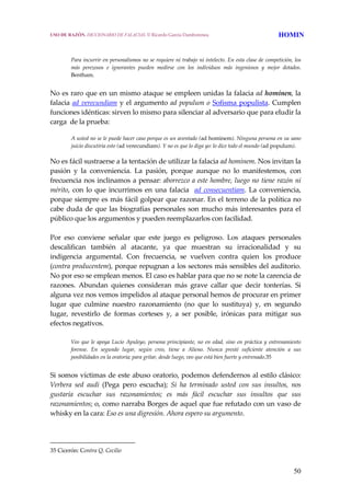 50
Para incurrir en personalismos no se requiere ni trabajo ni intelecto. En esta clase de competición, los 
más  perezosos  e  ignorantes  pueden  medirse  con  los  individuos  más  ingeniosos  y  mejor  dotados. 
Bentham.
 
No es raro que en un mismo ataque se empleen unidas la falacia ad hominen, la 
falacia ad verecundiam y el argumento ad populum o Sofisma populista. Cumplen 
funciones idénticas: sirven lo mismo para silenciar al adversario que para eludir la 
carga  de la prueba: 
A usted no se le puede hacer caso porque es un aventado (ad hominem). Ninguna persona en su sano 
juicio discutiría esto (ad verecundiam). Y no es que lo diga yo: lo dice todo el mundo (ad populum). 
No es fácil sustraerse a la tentación de utilizar la falacia ad hominem. Nos invitan la 
pasión  y  la  conveniencia.  La  pasión,  porque  aunque  no  lo  manifestemos,  con 
frecuencia nos inclinamos a pensar: aborrezco a este hombre, luego no tiene razón ni 
mérito, con lo que incurrimos en una falacia  ad consecuentiam. La conveniencia, 
porque siempre es más fácil golpear que razonar. En el terreno de la política no 
cabe duda de que las biografías personales son mucho más interesantes para el 
público que los argumentos y pueden reemplazarlos con facilidad.
 
Por  eso  conviene  señalar  que  este  juego  es  peligroso.  Los  ataques  personales 
descalifican  también  al  atacante,  ya  que  muestran  su  irracionalidad  y  su 
indigencia  argumental.  Con  frecuencia,  se  vuelven  contra  quien  los  produce 
(contra producentem), porque repugnan a los sectores más sensibles del auditorio. 
No por eso se emplean menos. El caso es hablar para que no se note la carencia de 
razones.  Abundan  quienes  consideran  más  grave  callar  que  decir  tonterías.  Si 
alguna vez nos vemos impelidos al ataque personal hemos de procurar en primer 
lugar  que  culmine  nuestro  razonamiento  (no  que  lo  sustituya)  y,  en  segundo 
lugar,  revestirlo  de  formas  corteses  y,  a  ser  posible,  irónicas  para  mitigar  sus 
efectos negativos.
 
Veo que le apoya Lucio Apuleyo, persona principiante, no en edad, sino en práctica y entrenamiento 
forense.  En  segundo  lugar,  según  creo,  tiene  a  Alieno.  Nunca  presté  suficiente  atención  a  sus 
posibilidades en la oratoria; para gritar, desde luego, veo que está bien fuerte y entrenado.35
 
Si somos víctimas de este abuso oratorio, podemos defendernos al estilo clásico: 
Verbera  sed  audi  (Pega  pero  escucha);  Si  ha  terminado  usted  con  sus  insultos,  nos 
gustaría  escuchar  sus  razonamientos;  es  más  fácil  escuchar  sus  insultos  que  sus 
razonamientos; o, como narraba Borges de aquel que fue refutado con un vaso de 
whisky en la cara: Eso es una digresión. Ahora espero su argumento.
35 Cicerón: Contra Q. Cecilio 
USO DE RAZÓN. DICCIONARIO DE FALACIAS. © Ricardo García Damborenea HOMIN
 