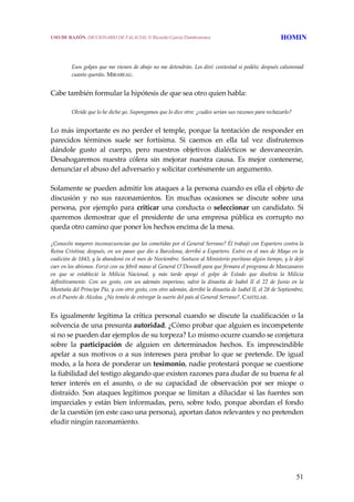 51
 
 
Esos golpes que me vienen de abajo no me detendrán. Les diré: contestad si podéis; después calumniad 
cuanto queráis. MIRABEAU. 
Cabe también formular la hipótesis de que sea otro quien habla:
 
Olvide que lo he dicho yo. Supongamos que lo dice otro: ¿cuáles serían sus razones para rechazarlo?
 
Lo más importante es no perder el temple, porque la tentación de responder en 
parecidos  términos  suele  ser  fortísima.  Si  caemos  en  ella  tal  vez  disfrutemos 
dándole  gusto  al  cuerpo,  pero  nuestros  objetivos  dialécticos  se  desvanecerán. 
Desahogaremos  nuestra  cólera  sin  mejorar  nuestra  causa.  Es  mejor  contenerse, 
denunciar el abuso del adversario y solicitar cortésmente un argumento.
 
Solamente se pueden admitir los ataques a la persona cuando es ella el objeto de 
discusión  y  no  sus  razonamientos.  En  muchas  ocasiones  se  discute  sobre  una 
persona, por ejemplo para criticar una conducta o seleccionar un candidato. Si 
queremos  demostrar  que  el  presidente  de  una  empresa  pública  es  corrupto  no 
queda otro camino que poner los hechos encima de la mesa. 
¿Conocéis mayores inconsecuencias que las cometidas por el General Serrano? Él trabajó con Espartero contra la 
Reina Cristina; después, en un paseo que dio a Barcelona, derribó a Espartero. Entró en el mes de Mayo en la 
coalición de 1843, y la abandonó en el mes de Noviembre. Sostuvo al Ministerio puritano algún tiempo, y le dejó 
caer en los abismos. Forzó con su febril mano al General OʹDonnell para que firmara el programa de Manzanares 
en  que  se  estableció  la  Milicia  Nacional,  y  más  tarde  apoyó  el  golpe  de  Estado  que  disolvía  la  Milicia 
definitivamente.  Con  un  gesto,  con  un  ademán  imperioso,  salvó  la  dinastía  de  Isabel  II  el  22  de  Junio  en  la 
Montaña del Príncipe Pío, y con otro gesto, con otro ademán, derribó la dinastía de Isabel II, el 28 de Septiembre, 
en el Puente de Alcolea. ¿No teméis de entregar la suerte del país al General Serrano?. CASTELAR. 
Es igualmente legítima la crítica personal cuando se discute la cualificación o la 
solvencia de una presunta autoridad. ¿Cómo probar que alguien es incompetente 
si no se pueden dar ejemplos de su torpeza? Lo mismo ocurre cuando se conjetura 
sobre  la  participación  de  alguien  en  determinados  hechos.  Es  imprescindible 
apelar a sus motivos o a sus intereses para probar lo que se pretende. De igual 
modo, a la hora de ponderar un tesimonio, nadie protestará porque se cuestione 
la fiabilidad del testigo alegando que existen razones para dudar de su buena fe al 
tener  interés  en  el  asunto,  o  de  su  capacidad  de  observación  por  ser  miope  o 
distraído. Son ataques legítimos porque se limitan a dilucidar si las fuentes son 
imparciales y están bien informadas, pero, sobre todo, porque abordan el fondo 
de la cuestión (en este caso una persona), aportan datos relevantes y no pretenden 
eludir ningún razonamiento.
USO DE RAZÓN. DICCIONARIO DE FALACIAS. © Ricardo García Damborenea HOMIN
 