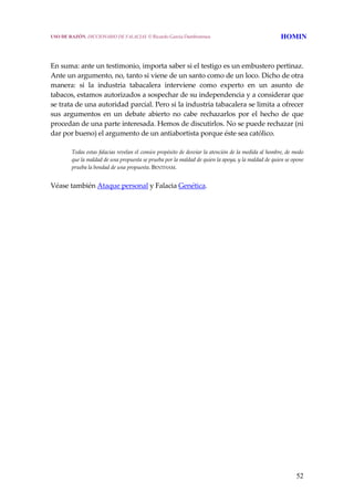 52
 
 
En suma: ante un testimonio, importa saber si el testigo es un embustero pertinaz. 
Ante un argumento, no, tanto si viene de un santo como de un loco. Dicho de otra 
manera:  si  la  industria  tabacalera  interviene  como  experto  en  un  asunto  de 
tabacos, estamos autorizados a sospechar de su independencia y a considerar que 
se trata de una autoridad parcial. Pero si la industria tabacalera se limita a ofrecer 
sus  argumentos  en  un  debate  abierto  no  cabe  rechazarlos  por  el  hecho  de  que 
procedan de una parte interesada. Hemos de discutirlos. No se puede rechazar (ni 
dar por bueno) el argumento de un antiabortista porque éste sea católico.
 
Todas estas falacias revelan el común propósito de desviar la atención de la medida al hombre, de modo 
que la maldad de una propuesta se prueba por la maldad de quien la apoya, y la maldad de quien se opone 
prueba la bondad de una propuesta. BENTHAM.
 
Véase también Ataque personal y Falacia Genética.
USO DE RAZÓN. DICCIONARIO DE FALACIAS. © Ricardo García Damborenea HOMIN
 